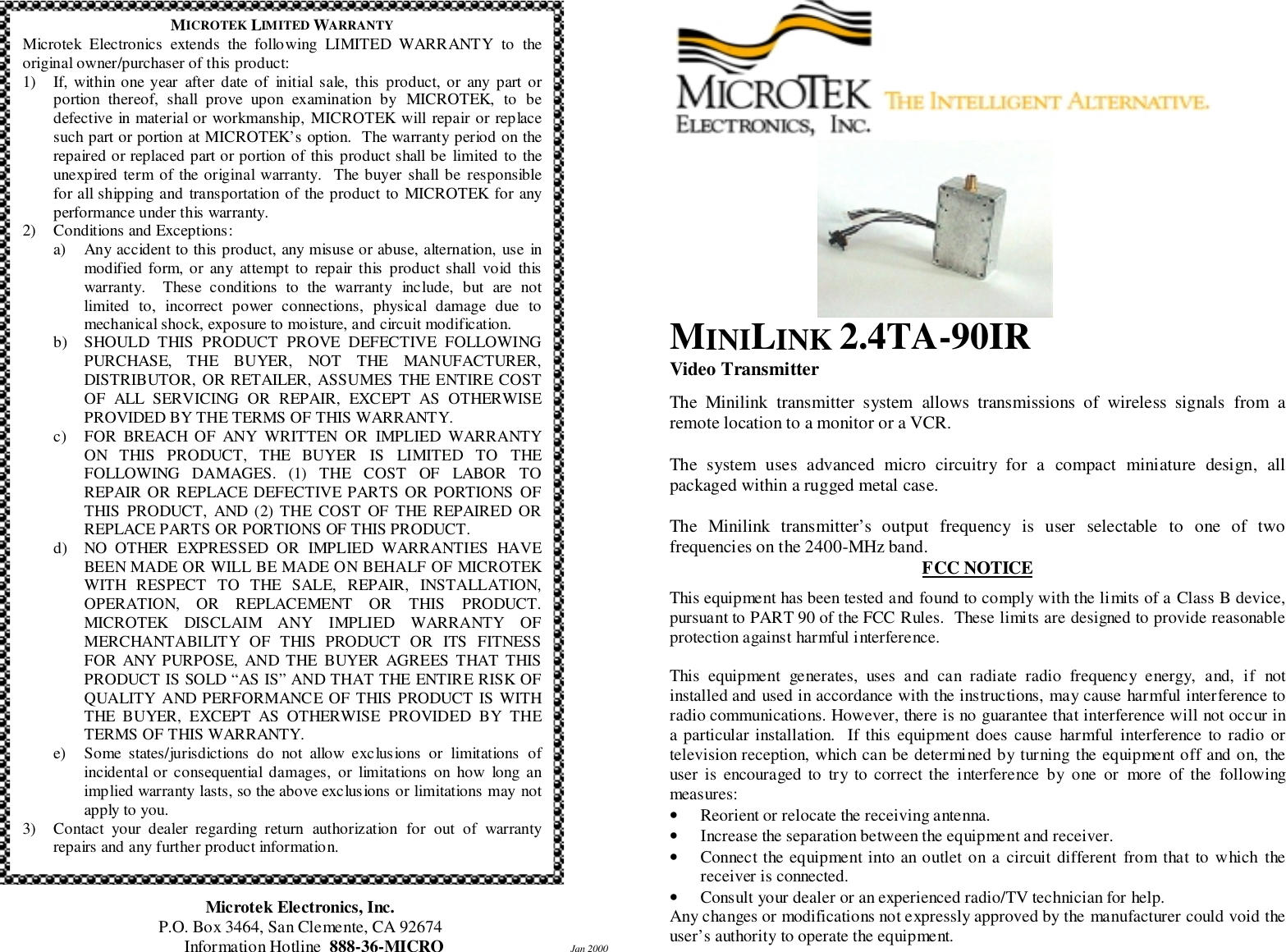 Microtek Electronics, Inc.P.O. Box 3464, San Clemente, CA 92674Information Hotline  888-36-MICRO      Jan 2000MINILINK 2.4TA-90IRVideo TransmitterThe Minilink transmitter system allows transmissions of wireless signals from aremote location to a monitor or a VCR.The system uses advanced micro circuitry for a compact miniature design, allpackaged within a rugged metal case.The Minilink transmitter&rsquo;s output frequency is user selectable to one of twofrequencies on the 2400-MHz band.FCC NOTICEThis equipment has been tested and found to comply with the limits of a Class B device,pursuant to PART 90 of the FCC Rules.  These limits are designed to provide reasonableprotection against harmful interference.This equipment generates, uses and can radiate radio frequency energy, and, if notinstalled and used in accordance with the instructions, may cause harmful interference toradio communications. However, there is no guarantee that interference will not occur ina particular installation.  If this equipment does cause harmful interference to radio ortelevision reception, which can be determined by turning the equipment off and on, theuser is encouraged to try to correct the interference by one or more of the followingmeasures:&bull; Reorient or relocate the receiving antenna.&bull; Increase the separation between the equipment and receiver.&bull; Connect the equipment into an outlet on a circuit different from that to which thereceiver is connected.&bull; Consult your dealer or an experienced radio/TV technician for help.Any changes or modifications not expressly approved by the manufacturer could void theuser&rsquo;s authority to operate the equipment.MICROTEK LIMITED WARRANTYMicrotek Electronics extends the following LIMITED WARRANTY to theoriginal owner/purchaser of this product:1) If, within one year after date of initial sale, this product, or any part orportion thereof, shall prove upon examination by MICROTEK, to bedefective in material or workmanship, MICROTEK will repair or replacesuch part or portion at MICROTEK&rsquo;s option.  The warranty period on therepaired or replaced part or portion of this product shall be limited to theunexpired term of the original warranty.  The buyer shall be responsiblefor all shipping and transportation of the product to MICROTEK for anyperformance under this warranty.2) Conditions and Exceptions:a) Any accident to this product, any misuse or abuse, alternation, use inmodified form, or any attempt to repair this product shall void thiswarranty.  These conditions to the warranty include, but are notlimited to, incorrect power connections, physical damage due tomechanical shock, exposure to moisture, and circuit modification.b) SHOULD THIS PRODUCT PROVE DEFECTIVE FOLLOWINGPURCHASE, THE BUYER, NOT THE MANUFACTURER,DISTRIBUTOR, OR RETAILER, ASSUMES THE ENTIRE COSTOF ALL SERVICING OR REPAIR, EXCEPT AS OTHERWISEPROVIDED BY THE TERMS OF THIS WARRANTY.c) FOR BREACH OF ANY WRITTEN OR IMPLIED WARRANTYON THIS PRODUCT, THE BUYER IS LIMITED TO THEFOLLOWING DAMAGES. (1) THE COST OF LABOR TOREPAIR OR REPLACE DEFECTIVE PARTS OR PORTIONS OFTHIS PRODUCT, AND (2) THE COST OF THE REPAIRED ORREPLACE PARTS OR PORTIONS OF THIS PRODUCT.d) NO OTHER EXPRESSED OR IMPLIED WARRANTIES HAVEBEEN MADE OR WILL BE MADE ON BEHALF OF MICROTEKWITH RESPECT TO THE SALE, REPAIR, INSTALLATION,OPERATION, OR REPLACEMENT OR THIS PRODUCT.MICROTEK DISCLAIM ANY IMPLIED WARRANTY OFMERCHANTABILITY OF THIS PRODUCT OR ITS FITNESSFOR ANY PURPOSE, AND THE BUYER AGREES THAT THISPRODUCT IS SOLD &ldquo;AS IS&rdquo; AND THAT THE ENTIRE RISK OFQUALITY AND PERFORMANCE OF THIS PRODUCT IS WITHTHE BUYER, EXCEPT AS OTHERWISE PROVIDED BY THETERMS OF THIS WARRANTY.e) Some states/jurisdictions do not allow exc lus ions or limitations ofincidental or consequential damages, or limitations on how long animplied warranty lasts, so the above exclusions or limitations may notapply to you.3) Contact your dealer regarding return authorization for out of warrantyrepairs and any further product information.