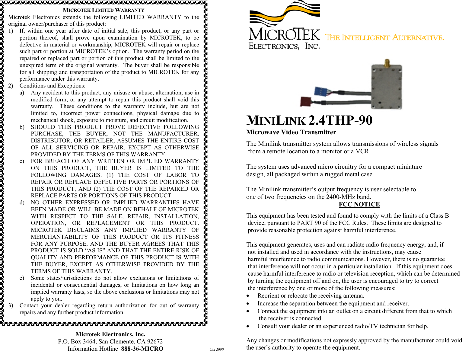                                               Microtek Electronics, Inc. P.O. Box 3464, San Clemente, CA 92672 Information Hotline  888-36-MICRO         Oct 2000   MINILINK 2.4THP-90 Microwave Video Transmitter The Minilink transmitter system allows transmissions of wireless signals  from a remote location to a monitor or a VCR.  The system uses advanced micro circuitry for a compact miniature  design, all packaged within a rugged metal case.   The Minilink transmitter&rsquo;s output frequency is user selectable to  one of two frequencies on the 2400-MHz band. FCC NOTICE This equipment has been tested and found to comply with the limits of a Class B  device, pursuant to PART 90 of the FCC Rules.  These limits are designed to  provide reasonable protection against harmful interference.  This equipment generates, uses and can radiate radio frequency energy, and, if  not installed and used in accordance with the instructions, may cause  harmful interference to radio communications. However, there is no guarantee  that interference will not occur in a particular installation.  If this equipment does  cause harmful interference to radio or television reception, which can be determined  by turning the equipment off and on, the user is encouraged to try to correct   the interference by one or more of the following measures: &bull;  Reorient or relocate the receiving antenna. &bull;  Increase the separation between the equipment and receiver. &bull;  Connect the equipment into an outlet on a circuit different from that to which         the receiver is connected. &bull;  Consult your dealer or an experienced radio/TV technician for help.  Any changes or modifications not expressly approved by the manufacturer could void the user&rsquo;s authority to operate the equipment. MICROTEK LIMITED WARRANTY Microtek Electronics extends the following LIMITED WARRANTY to theoriginal owner/purchaser of this product: 1) If, within one year after date of initial sale, this product, or any part orportion thereof, shall prove upon examination by MICROTEK, to bedefective in material or workmanship, MICROTEK will repair or replacesuch part or portion at MICROTEK&rsquo;s option.  The warranty period on therepaired or replaced part or portion of this product shall be limited to theunexpired term of the original warranty.  The buyer shall be responsiblefor all shipping and transportation of the product to MICROTEK for anyperformance under this warranty. 2)  Conditions and Exceptions: a) Any accident to this product, any misuse or abuse, alternation, use inmodified form, or any attempt to repair this product shall void thiswarranty.  These conditions to the warranty include, but are notlimited to, incorrect power connections, physical damage due tomechanical shock, exposure to moisture, and circuit modification. b)  SHOULD THIS PRODUCT PROVE DEFECTIVE FOLLOWINGPURCHASE, THE BUYER, NOT THE MANUFACTURER,DISTRIBUTOR, OR RETAILER, ASSUMES THE ENTIRE COSTOF ALL SERVICING OR REPAIR, EXCEPT AS OTHERWISEPROVIDED BY THE TERMS OF THIS WARRANTY. c)  FOR BREACH OF ANY WRITTEN OR IMPLIED WARRANTYON THIS PRODUCT, THE BUYER IS LIMITED TO THEFOLLOWING DAMAGES. (1) THE COST OF LABOR TOREPAIR OR REPLACE DEFECTIVE PARTS OR PORTIONS OFTHIS PRODUCT, AND (2) THE COST OF THE REPAIRED ORREPLACE PARTS OR PORTIONS OF THIS PRODUCT. d)  NO OTHER EXPRESSED OR IMPLIED WARRANTIES HAVEBEEN MADE OR WILL BE MADE ON BEHALF OF MICROTEKWITH RESPECT TO THE SALE, REPAIR, INSTALLATION,OPERATION, OR REPLACEMENT OR THIS PRODUCT.MICROTEK DISCLAIMS ANY IMPLIED WARRANTY OFMERCHANTABILITY OF THIS PRODUCT OR ITS FITNESSFOR ANY PURPOSE, AND THE BUYER AGREES THAT THISPRODUCT IS SOLD &ldquo;AS IS&rdquo; AND THAT THE ENTIRE RISK OFQUALITY AND PERFORMANCE OF THIS PRODUCT IS WITHTHE BUYER, EXCEPT AS OTHERWISE PROVIDED BY THETERMS OF THIS WARRANTY. e)  Some states/jurisdictions do not allow exclusions or limitations ofincidental or consequential damages, or limitations on how long animplied warranty lasts, so the above exclusions or limitations may notapply to you. 3) Contact your dealer regarding return authorization for out of warrantyrepairs and any further product information. 