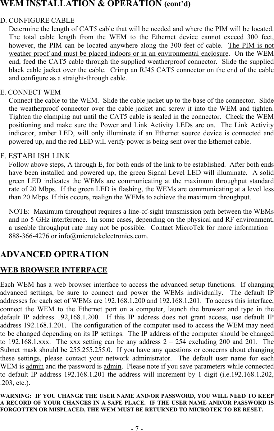  WEM INSTALLATION &amp; OPERATION (cont&rsquo;d)  D. CONFIGURE CABLE Determine the length of CAT5 cable that will be needed and where the PIM will be located.  The total cable length from the WEM to the Ethernet device cannot exceed 300 feet, however, the PIM can be located anywhere along the 300 feet of cable.  The PIM is not weather proof and must be placed indoors or in an environmental enclosure.  On the WEM end, feed the CAT5 cable through the supplied weatherproof connector.  Slide the supplied black cable jacket over the cable.  Crimp an RJ45 CAT5 connector on the end of the cable and configure as a straight-through cable.  E. CONNECT WEM Connect the cable to the WEM.  Slide the cable jacket up to the base of the connector.  Slide the weatherproof connector over the cable jacket and screw it into the WEM and tighten.  Tighten the clamping nut until the CAT5 cable is sealed in the connector.  Check the WEM positioning and make sure the Power and Link Activity LEDs are on.  The Link Activity indicator, amber LED, will only illuminate if an Ethernet source device is connected and powered up, and the red LED will verify power is being sent over the Ethernet cable.  F. ESTABLISH LINK Follow above steps, A through E, for both ends of the link to be established.  After both ends have been installed and powered up, the green Signal Level LED will illuminate.  A solid green LED indicates the WEMs are communicating at the maximum throughput standard rate of 20 Mbps.  If the green LED is flashing, the WEMs are communicating at a level less than 20 Mbps. If this occurs, realign the WEMs to achieve the maximum throughput.  NOTE:  Maximum throughput requires a line-of-sight transmission path between the WEMs and no 5 GHz interference.  In some cases, depending on the physical and RF environment, a useable throughput rate may not be possible.  Contact MicroTek for more information &ndash; 888-366-4276 or info@microtekelectronics.com.       ADVANCED OPERATION  WEB BROWSER INTERFACE  Each WEM has a web browser interface to access the advanced setup functions.  If changing advanced settings, be sure to connect and power the WEMs individually.  The default IP addresses for each set of WEMs are 192.168.1.200 and 192.168.1.201.  To access this interface, connect the WEM to the Ethernet port on a computer, launch the browser and type in the default IP address 192,168.1.200.  If this IP address does not grant access, use default IP address 192.168.1.201.  The configuration of the computer used to access the WEM may need to be changed depending on its IP settings.  The IP address of the computer should be changed to 192.168.1.xxx.  The xxx setting can be any address 2 &ndash; 254 excluding 200 and 201.  The Subnet mask should be 255.255.255.0.  If you have any questions or concerns about changing these settings, please contact your network administrator.  The default user name for each WEM is admin and the password is admin.  Please note if you save parameters while connected to default IP address 192.168.1.201 the address will increment by 1 digit (i.e.192.168.1.202, .203, etc.).  WARNING:  IF YOU CHANGE THE USER NAME AND/OR PASSWORD, YOU WILL NEED TO KEEP A RECORD OF YOUR CHANGES IN A SAFE PLACE.  IF THE USER NAME AND/OR PASSWORD IS FORGOTTEN OR MISPLACED, THE WEM MUST BE RETURNED TO MICROTEK TO BE RESET.   - 7 - 