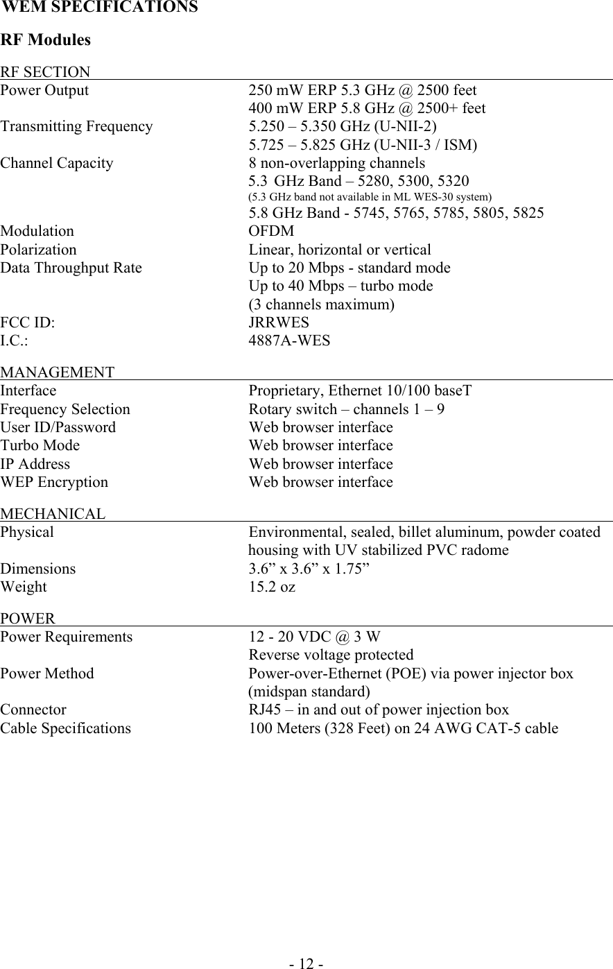  WEM SPECIFICATIONS  RF Modules  RF SECTION                                  Power Output       250 mW ERP 5.3 GHz @ 2500 feet           400 mW ERP 5.8 GHz @ 2500+ feet Transmitting Frequency    5.250 &ndash; 5.350 GHz (U-NII-2)        5.725 &ndash; 5.825 GHz (U-NII-3 / ISM) Channel Capacity    8 non-overlapping channels  5.3  GHz Band &ndash; 5280, 5300, 5320 (5.3 GHz band not available in ML WES-30 system)  5.8 GHz Band - 5745, 5765, 5785, 5805, 5825 Modulation     OFDM Polarization       Linear, horizontal or vertical Data Throughput Rate     Up to 20 Mbps - standard mode        Up to 40 Mbps &ndash; turbo mode      (3 channels maximum) FCC ID:     JRRWES I.C.:     4887A-WES   MANAGEMENT                                  Interface    Proprietary, Ethernet 10/100 baseT Frequency Selection   Rotary switch &ndash; channels 1 &ndash; 9 User ID/Password      Web browser interface Turbo Mode    Web browser interface IP Address    Web browser interface WEP Encryption      Web browser interface    MECHANICAL           Physical   Environmental, sealed, billet aluminum, powder coated housing with UV stabilized PVC radome Dimensions        3.6&rdquo; x 3.6&rdquo; x 1.75&rdquo; Weight    15.2 oz  POWER            Power Requirements      12 - 20 VDC @ 3 W                                   Reverse voltage protected Power Method   Power-over-Ethernet (POE) via power injector box (midspan standard) Connector      RJ45 &ndash; in and out of power injection box Cable Specifications      100 Meters (328 Feet) on 24 AWG CAT-5 cable            - 12 - 