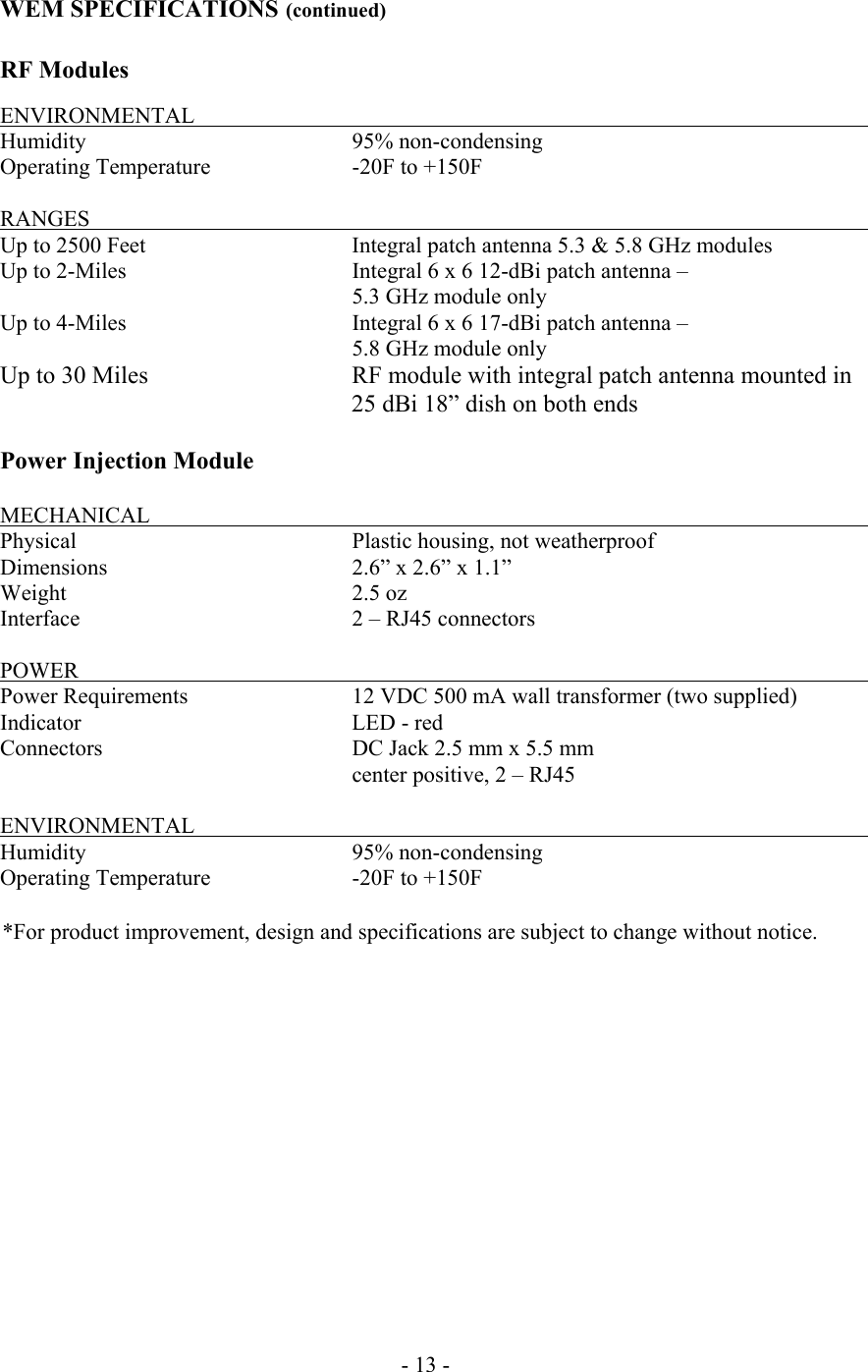  WEM SPECIFICATIONS (continued)  RF Modules  ENVIRONMENTAL           Humidity    95% non-condensing Operating Temperature    -20F to +150F  RANGES            Up to 2500 Feet      Integral patch antenna 5.3 &amp; 5.8 GHz modules Up to 2-Miles      Integral 6 x 6 12-dBi patch antenna &ndash;        5.3 GHz module only Up to 4-Miles      Integral 6 x 6 17-dBi patch antenna &ndash;        5.8 GHz module only Up to 30 Miles   RF module with integral patch antenna mounted in 25 dBi 18&rdquo; dish on both ends  Power Injection Module  MECHANICAL                                  Physical       Plastic housing, not weatherproof Dimensions       2.6&rdquo; x 2.6&rdquo; x 1.1&rdquo; Weight     2.5 oz Interface       2 &ndash; RJ45 connectors  POWER            Power Requirements      12 VDC 500 mA wall transformer (two supplied) Indicator    LED - red Connectors        DC Jack 2.5 mm x 5.5 mm  center positive, 2 &ndash; RJ45    ENVIRONMENTAL           Humidity    95% non-condensing Operating Temperature    -20F to +150F  *For product improvement, design and specifications are subject to change without notice.                 - 13 - 