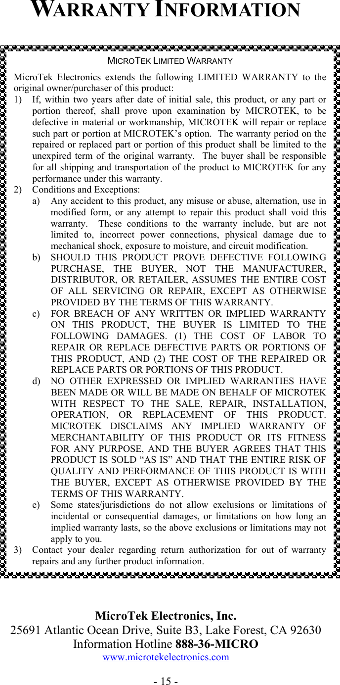  WARRANTY INFORMATION                                          MicroTek Electronics, Inc. 25691 Atlantic Ocean Drive, Suite B3, Lake Forest, CA 92630 Information Hotline 888-36-MICRO www.microtekelectronics.com  - 15 - MICROTEK LIMITED WARRANTY MicroTek Electronics extends the following LIMITED WARRANTY to theoriginal owner/purchaser of this product: 1)  If, within two years after date of initial sale, this product, or any part orportion thereof, shall prove upon examination by MICROTEK, to bedefective in material or workmanship, MICROTEK will repair or replacesuch part or portion at MICROTEK&rsquo;s option.  The warranty period on the repaired or replaced part or portion of this product shall be limited to theunexpired term of the original warranty.  The buyer shall be responsiblefor all shipping and transportation of the product to MICROTEK for anyperformance under this warranty. 2)  Conditions and Exceptions: a)  Any accident to this product, any misuse or abuse, alternation, use inmodified form, or any attempt to repair this product shall void thiswarranty.  These conditions to the warranty include, but are not limited to, incorrect power connections, physical damage due tomechanical shock, exposure to moisture, and circuit modification. b)  SHOULD THIS PRODUCT PROVE DEFECTIVE FOLLOWINGPURCHASE, THE BUYER, NOT THE MANUFACTURER,DISTRIBUTOR, OR RETAILER, ASSUMES THE ENTIRE COST OF ALL SERVICING OR REPAIR, EXCEPT AS OTHERWISEPROVIDED BY THE TERMS OF THIS WARRANTY. c)  FOR BREACH OF ANY WRITTEN OR IMPLIED WARRANTYON THIS PRODUCT, THE BUYER IS LIMITED TO THEFOLLOWING DAMAGES. (1) THE COST OF LABOR TOREPAIR OR REPLACE DEFECTIVE PARTS OR PORTIONS OF THIS PRODUCT, AND (2) THE COST OF THE REPAIRED ORREPLACE PARTS OR PORTIONS OF THIS PRODUCT. d)  NO OTHER EXPRESSED OR IMPLIED WARRANTIES HAVEBEEN MADE OR WILL BE MADE ON BEHALF OF MICROTEKWITH RESPECT TO THE SALE, REPAIR, INSTALLATION, OPERATION, OR REPLACEMENT OF THIS PRODUCT.MICROTEK DISCLAIMS ANY IMPLIED WARRANTY OFMERCHANTABILITY OF THIS PRODUCT OR ITS FITNESSFOR ANY PURPOSE, AND THE BUYER AGREES THAT THISPRODUCT IS SOLD &ldquo;AS IS&rdquo; AND THAT THE ENTIRE RISK OFQUALITY AND PERFORMANCE OF THIS PRODUCT IS WITH THE BUYER, EXCEPT AS OTHERWISE PROVIDED BY THETERMS OF THIS WARRANTY. e)  Some states/jurisdictions do not allow exclusions or limitations ofincidental or consequential damages, or limitations on how long animplied warranty lasts, so the above exclusions or limitations may not apply to you. 3)  Contact your dealer regarding return authorization for out of warrantyrepairs and any further product information. 