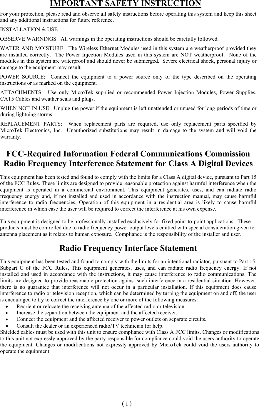  IMPORTANT SAFETY INSTRUCTION  For your protection, please read and observe all safety instructions before operating this system and keep this sheet and any additional instructions for future reference. INSTALLATION &amp; USE OBSERVE WARNINGS:  All warnings in the operating instructions should be carefully followed. WATER AND MOISTURE:  The Wireless Ethernet Modules used in this system are weatherproof provided they are installed correctly.  The Power Injection Modules used in this system are NOT weatherproof.  None of the modules in this system are waterproof and should never be submerged.  Severe electrical shock, personal injury or damage to the equipment may result. POWER SOURCE:  Connect the equipment to a power source only of the type described on the operating instructions or as marked on the equipment. ATTACHMENTS:  Use only MicroTek supplied or recommended Power Injection Modules, Power Supplies, CAT5 Cables and weather seals and plugs. WHEN NOT IN USE:  Unplug the power if the equipment is left unattended or unused for long periods of time or during lightning storms REPLACEMENT PARTS:  When replacement parts are required, use only replacement parts specified by MicroTek Electronics, Inc.  Unauthorized substitutions may result in damage to the system and will void the warranty.  FCC-Required Information Federal Communications Commission Radio Frequency Interference Statement for Class A Digital Devices  This equipment has been tested and found to comply with the limits for a Class A digital device, pursuant to Part 15 of the FCC Rules. These limits are designed to provide reasonable protection against harmful interference when the equipment is operated in a commercial environment. This equipment generates, uses, and can radiate radio frequency energy and, if not installed and used in accordance with the instruction manual, may cause harmful interference to radio frequencies. Operation of this equipment in a residential area is likely to cause harmful interference in which case the user will be required to correct the interference at his own expense.  This equipment is designed to be professionally installed exclusively for fixed point-to-point applications.  These products must be controlled due to radio frequency power output levels emitted with special consideration given to antenna placement as it relates to human exposure.  Compliance is the responsibility of the installer and user.  Radio Frequency Interface Statement  This equipment has been tested and found to comply with the limits for an intentional radiator, pursuant to Part 15, Subpart C of the FCC Rules. This equipment generates, uses, and can radiate radio frequency energy. If not installed and used in accordance with the instructions, it may cause interference to radio communications. The limits are designed to provide reasonable protection against such interference in a residential situation. However, there is no guarantee that interference will not occur in a particular installation. If this equipment does cause interference to radio or television reception, which can be determined by turning the equipment on and off, the user is encouraged to try to correct the interference by one or more of the following measures:  &bull;  Reorient or relocate the receiving antenna of the affected radio or television.  &bull;  Increase the separation between the equipment and the affected receiver. &bull;  Connect the equipment and the affected receiver to power outlets on separate circuits. &bull;  Consult the dealer or an experienced radio/TV technician for help. Shielded cables must be used with this unit to ensure compliance with Class A FCC limits. Changes or modifications to this unit not expressly approved by the party responsible for compliance could void the users authority to operate the equipment. Changes or modifications not expressly approved by MicroTek could void the users authority to operate the equipment.      - ( i ) - 