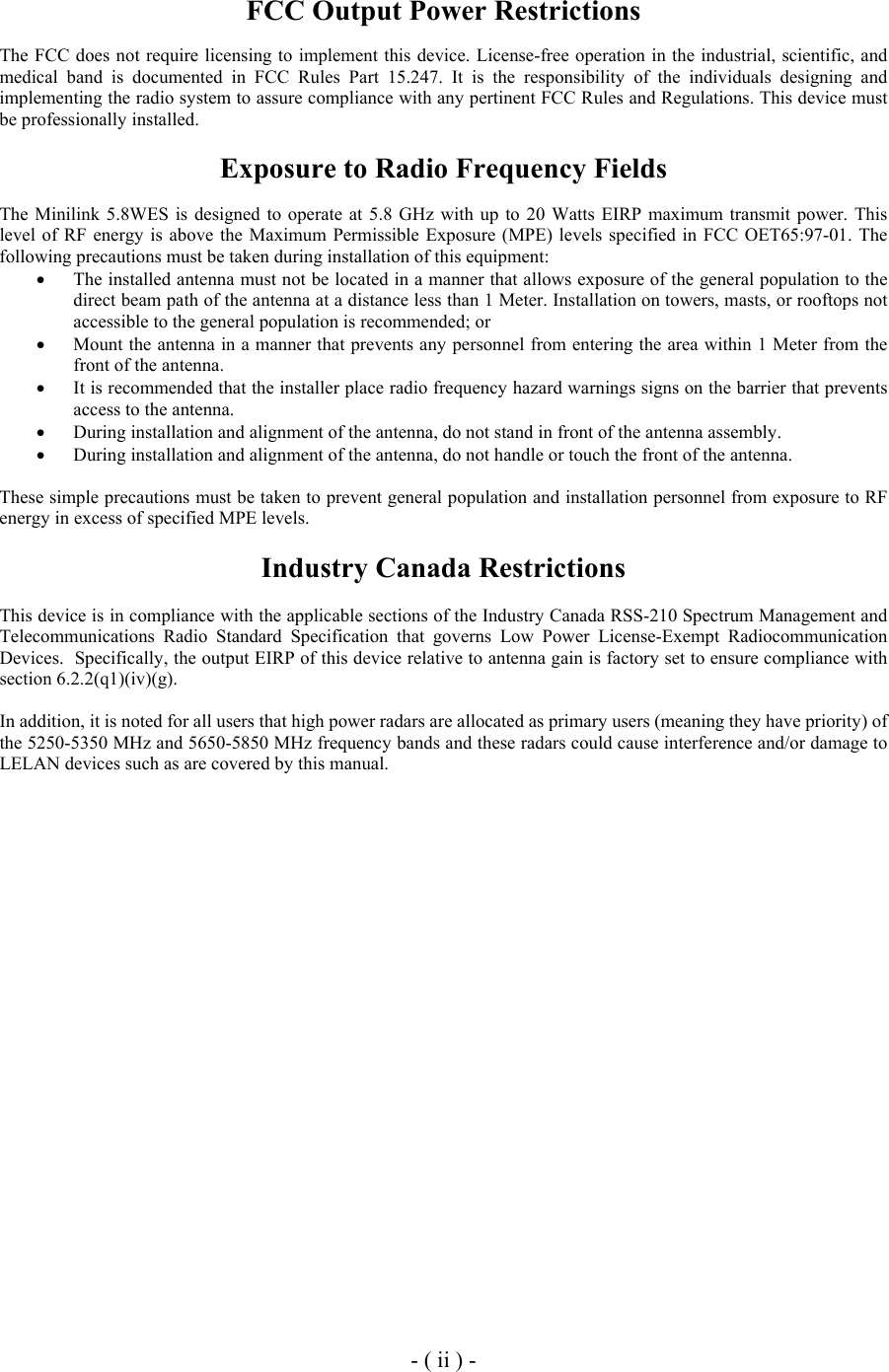  FCC Output Power Restrictions  The FCC does not require licensing to implement this device. License-free operation in the industrial, scientific, and medical band is documented in FCC Rules Part 15.247. It is the responsibility of the individuals designing and implementing the radio system to assure compliance with any pertinent FCC Rules and Regulations. This device must be professionally installed.   Exposure to Radio Frequency Fields  The Minilink 5.8WES is designed to operate at 5.8 GHz with up to 20 Watts EIRP maximum transmit power. This level of RF energy is above the Maximum Permissible Exposure (MPE) levels specified in FCC OET65:97-01. The following precautions must be taken during installation of this equipment: &bull;  The installed antenna must not be located in a manner that allows exposure of the general population to the direct beam path of the antenna at a distance less than 1 Meter. Installation on towers, masts, or rooftops not accessible to the general population is recommended; or  &bull;  Mount the antenna in a manner that prevents any personnel from entering the area within 1 Meter from the front of the antenna.  &bull;  It is recommended that the installer place radio frequency hazard warnings signs on the barrier that prevents access to the antenna. &bull;  During installation and alignment of the antenna, do not stand in front of the antenna assembly. &bull;  During installation and alignment of the antenna, do not handle or touch the front of the antenna.  These simple precautions must be taken to prevent general population and installation personnel from exposure to RF energy in excess of specified MPE levels.  Industry Canada Restrictions  This device is in compliance with the applicable sections of the Industry Canada RSS-210 Spectrum Management and Telecommunications Radio Standard Specification that governs Low Power License-Exempt Radiocommunication Devices.  Specifically, the output EIRP of this device relative to antenna gain is factory set to ensure compliance with section 6.2.2(q1)(iv)(g).  In addition, it is noted for all users that high power radars are allocated as primary users (meaning they have priority) of the 5250-5350 MHz and 5650-5850 MHz frequency bands and these radars could cause interference and/or damage to LELAN devices such as are covered by this manual.                        - ( ii ) - 