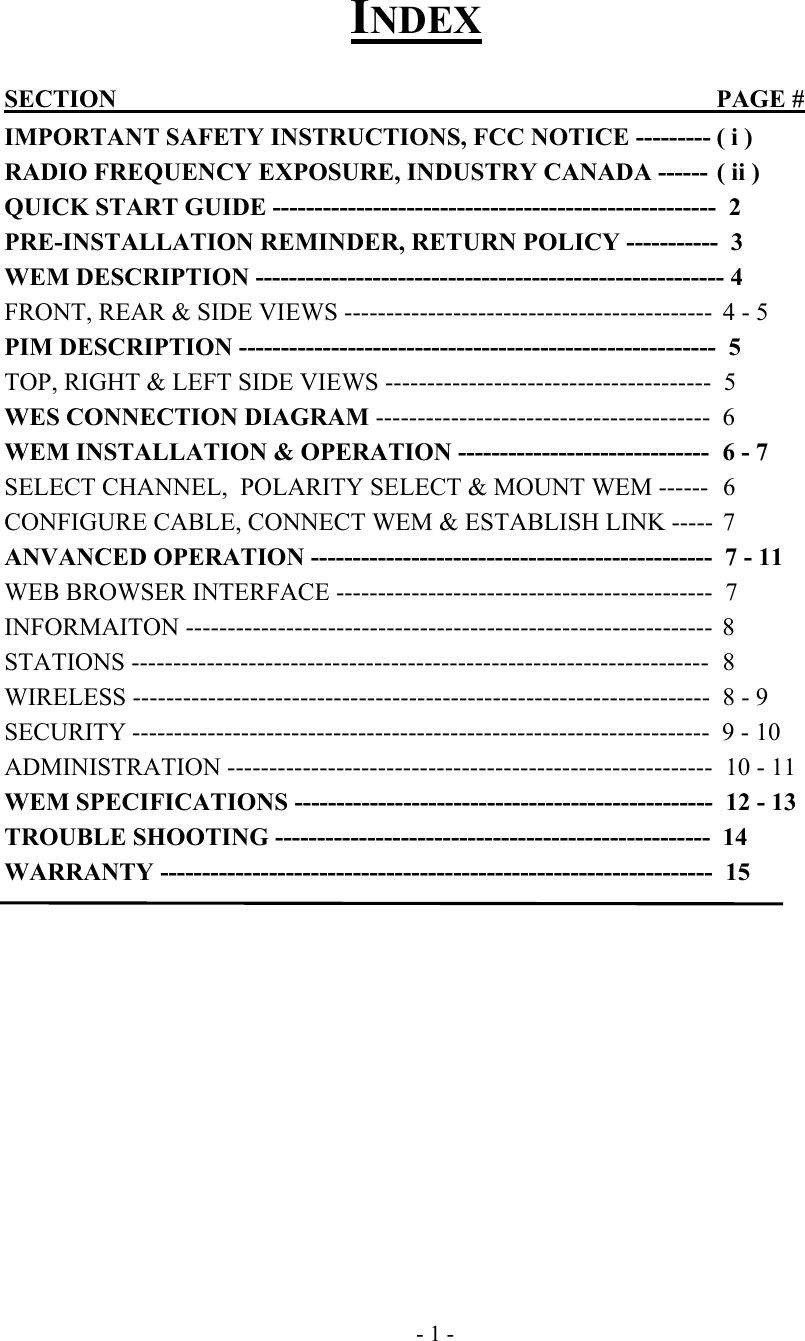  INDEX  SECTION        PAGE #  IMPORTANT SAFETY INSTRUCTIONS, FCC NOTICE --------- ( i ) RADIO FREQUENCY EXPOSURE, INDUSTRY CANADA ------ ( ii ) QUICK START GUIDE -----------------------------------------------------  2 PRE-INSTALLATION REMINDER, RETURN POLICY -----------  3  WEM DESCRIPTION -------------------------------------------------------- 4 FRONT, REAR &amp; SIDE VIEWS --------------------------------------------  4 - 5 PIM DESCRIPTION ---------------------------------------------------------  5 TOP, RIGHT &amp; LEFT SIDE VIEWS ---------------------------------------  5 WES CONNECTION DIAGRAM ----------------------------------------  6 WEM INSTALLATION &amp; OPERATION ------------------------------  6 - 7 SELECT CHANNEL,  POLARITY SELECT &amp; MOUNT WEM ------  6 CONFIGURE CABLE, CONNECT WEM &amp; ESTABLISH LINK -----  7 ANVANCED OPERATION ------------------------------------------------  7 - 11 WEB BROWSER INTERFACE ---------------------------------------------  7 INFORMAITON ---------------------------------------------------------------  8 STATIONS ---------------------------------------------------------------------  8 WIRELESS ---------------------------------------------------------------------  8 - 9 SECURITY ---------------------------------------------------------------------  9 - 10 ADMINISTRATION ----------------------------------------------------------  10 - 11 WEM SPECIFICATIONS --------------------------------------------------  12 - 13 TROUBLE SHOOTING ----------------------------------------------------  14 WARRANTY ------------------------------------------------------------------  15              - 1 - 