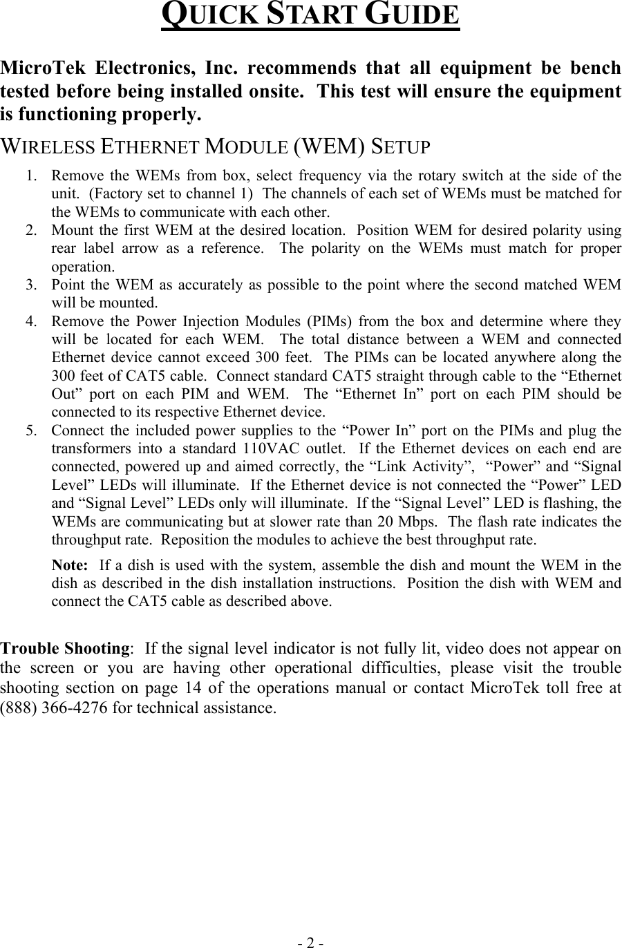  QUICK START GUIDE  MicroTek Electronics, Inc. recommends that all equipment be bench tested before being installed onsite.  This test will ensure the equipment is functioning properly.   WIRELESS ETHERNET MODULE (WEM) SETUP 1.  Remove the WEMs from box, select frequency via the rotary switch at the side of the unit.  (Factory set to channel 1)  The channels of each set of WEMs must be matched for the WEMs to communicate with each other.   2.  Mount the first WEM at the desired location.  Position WEM for desired polarity using rear label arrow as a reference.  The polarity on the WEMs must match for proper operation. 3.  Point the WEM as accurately as possible to the point where the second matched WEM will be mounted. 4.  Remove the Power Injection Modules (PIMs) from the box and determine where they will be located for each WEM.  The total distance between a WEM and connected Ethernet device cannot exceed 300 feet.  The PIMs can be located anywhere along the 300 feet of CAT5 cable.  Connect standard CAT5 straight through cable to the &ldquo;Ethernet Out&rdquo; port on each PIM and WEM.  The &ldquo;Ethernet In&rdquo; port on each PIM should be connected to its respective Ethernet device. 5.  Connect the included power supplies to the &ldquo;Power In&rdquo; port on the PIMs and plug the transformers into a standard 110VAC outlet.  If the Ethernet devices on each end are connected, powered up and aimed correctly, the &ldquo;Link Activity&rdquo;,  &ldquo;Power&rdquo; and &ldquo;Signal Level&rdquo; LEDs will illuminate.  If the Ethernet device is not connected the &ldquo;Power&rdquo; LED and &ldquo;Signal Level&rdquo; LEDs only will illuminate.  If the &ldquo;Signal Level&rdquo; LED is flashing, the WEMs are communicating but at slower rate than 20 Mbps.  The flash rate indicates the throughput rate.  Reposition the modules to achieve the best throughput rate.       Note:  If a dish is used with the system, assemble the dish and mount the WEM in the dish as described in the dish installation instructions.  Position the dish with WEM and connect the CAT5 cable as described above.    Trouble Shooting:  If the signal level indicator is not fully lit, video does not appear on the screen or you are having other operational difficulties, please visit the trouble shooting section on page 14 of the operations manual or contact MicroTek toll free at (888) 366-4276 for technical assistance.           - 2 - 