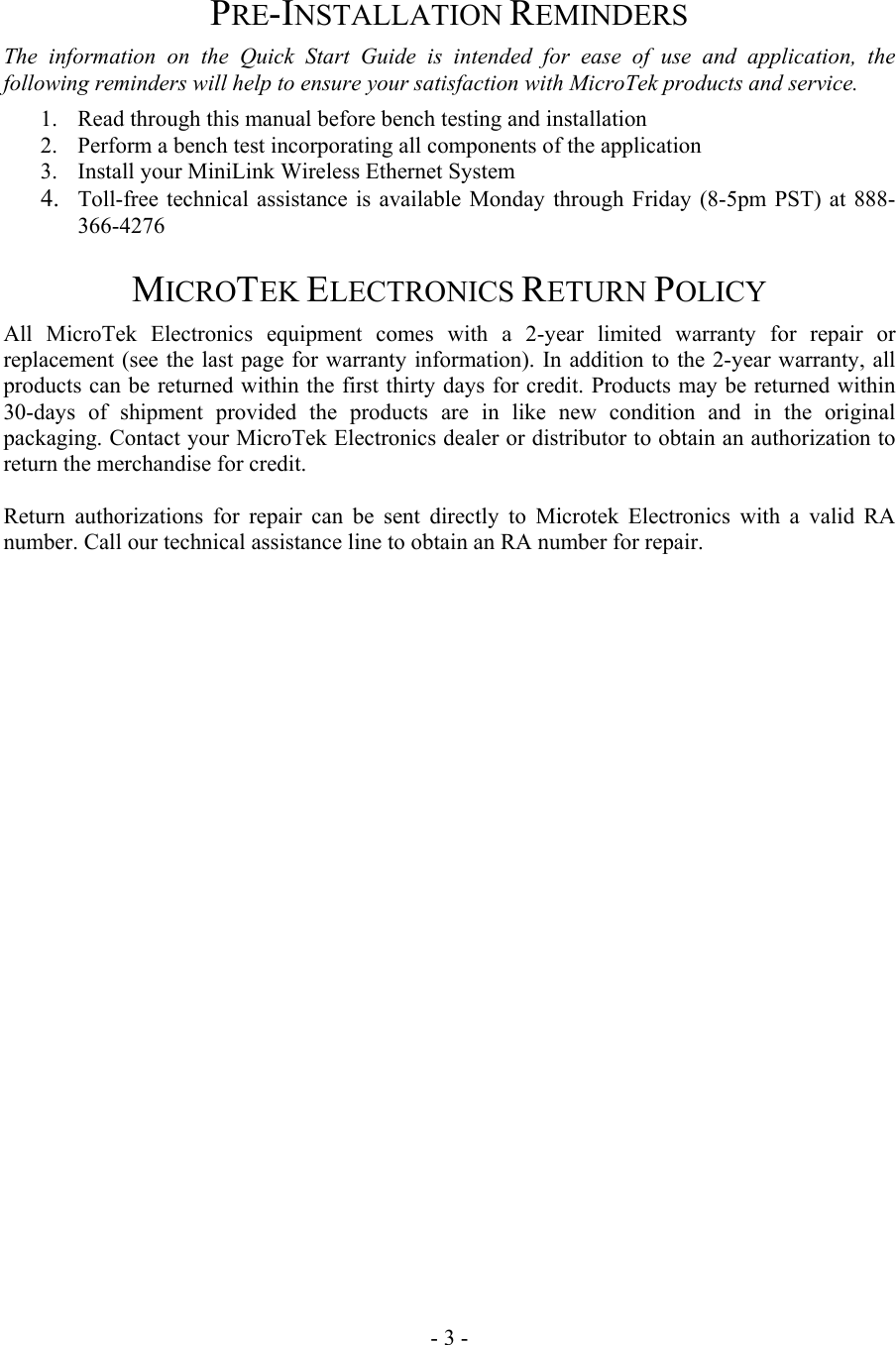  PRE-INSTALLATION REMINDERS The information on the Quick Start Guide is intended for ease of use and application, the following reminders will help to ensure your satisfaction with MicroTek products and service. 1.  Read through this manual before bench testing and installation 2.  Perform a bench test incorporating all components of the application 3.  Install your MiniLink Wireless Ethernet System 4.  Toll-free technical assistance is available Monday through Friday (8-5pm PST) at 888-366-4276 MICROTEK ELECTRONICS RETURN POLICY All MicroTek Electronics equipment comes with a 2-year limited warranty for repair or replacement (see the last page for warranty information). In addition to the 2-year warranty, all products can be returned within the first thirty days for credit. Products may be returned within 30-days of shipment provided the products are in like new condition and in the original packaging. Contact your MicroTek Electronics dealer or distributor to obtain an authorization to return the merchandise for credit.  Return authorizations for repair can be sent directly to Microtek Electronics with a valid RA number. Call our technical assistance line to obtain an RA number for repair.                            - 3 - 