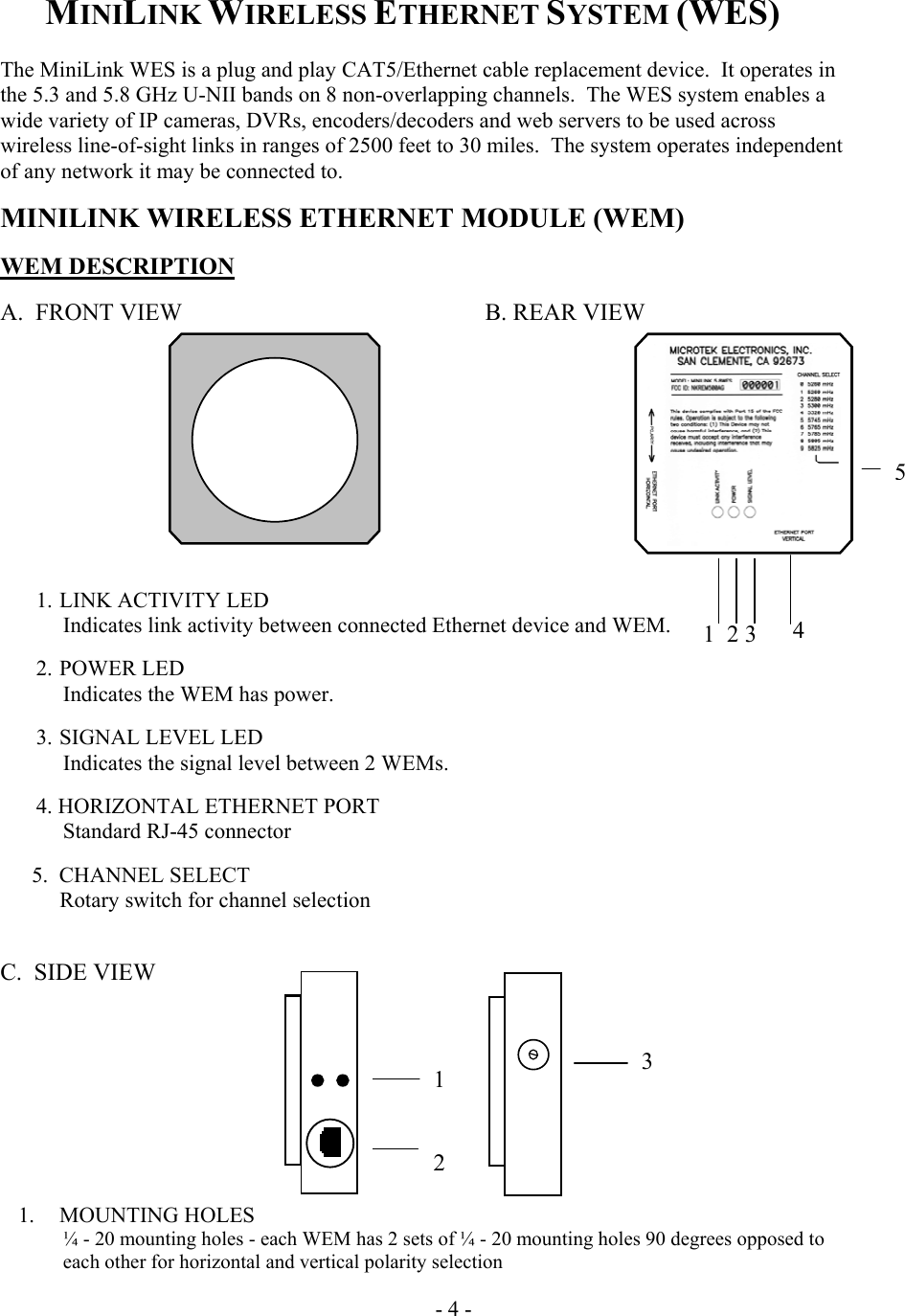  MINILINK WIRELESS ETHERNET SYSTEM (WES)  The MiniLink WES is a plug and play CAT5/Ethernet cable replacement device.  It operates in the 5.3 and 5.8 GHz U-NII bands on 8 non-overlapping channels.  The WES system enables a wide variety of IP cameras, DVRs, encoders/decoders and web servers to be used across wireless line-of-sight links in ranges of 2500 feet to 30 miles.  The system operates independent of any network it may be connected to.  MINILINK WIRELESS ETHERNET MODULE (WEM)   WEM DESCRIPTION  A.  FRONT VIEW          B. REAR VIEW              1.  LINK ACTIVITY LED Indicates link activity between connected Ethernet device and WEM.  2.  POWER LED Indicates the WEM has power.   3.  SIGNAL LEVEL LED Indicates the signal level between 2 WEMs.  4. HORIZONTAL ETHERNET PORT Standard RJ-45 connector           5.  CHANNEL SELECT   Rotary switch for channel selection   C.  SIDE VIEW           1.   MOUNTING HOLES &frac14; - 20 mounting holes - each WEM has 2 sets of &frac14; - 20 mounting holes 90 degrees opposed to each other for horizontal and vertical polarity selection  - 4 - 1   2     3 1  2 3        45