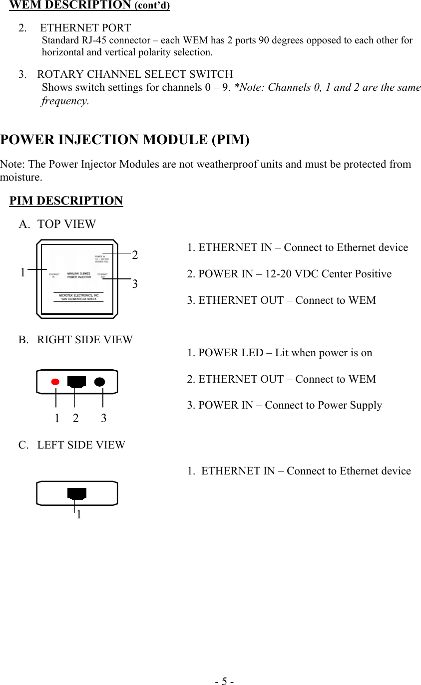  WEM DESCRIPTION (cont&rsquo;d)  2.   ETHERNET PORT Standard RJ-45 connector &ndash; each WEM has 2 ports 90 degrees opposed to each other for horizontal and vertical polarity selection.  3.  ROTARY CHANNEL SELECT SWITCH Shows switch settings for channels 0 &ndash; 9. *Note: Channels 0, 1 and 2 are the same frequency.   POWER INJECTION MODULE (PIM)  Note: The Power Injector Modules are not weatherproof units and must be protected from moisture.  PIM DESCRIPTION  A. TOP VIEW  1. ETHERNET IN &ndash; Connect to Ethernet device          2. POWER IN &ndash; 12-20 VDC Center Positive          3. ETHERNET OUT &ndash; Connect to WEM   B.  RIGHT SIDE VIEW 1. POWER LED &ndash; Lit when power is on            2. ETHERNET OUT &ndash; Connect to WEM            3. POWER IN &ndash; Connect to Power Supply   C.  LEFT SIDE VIEW  1.  ETHERNET IN &ndash; Connect to Ethernet device                       - 5 -    1 2   3 123 1 