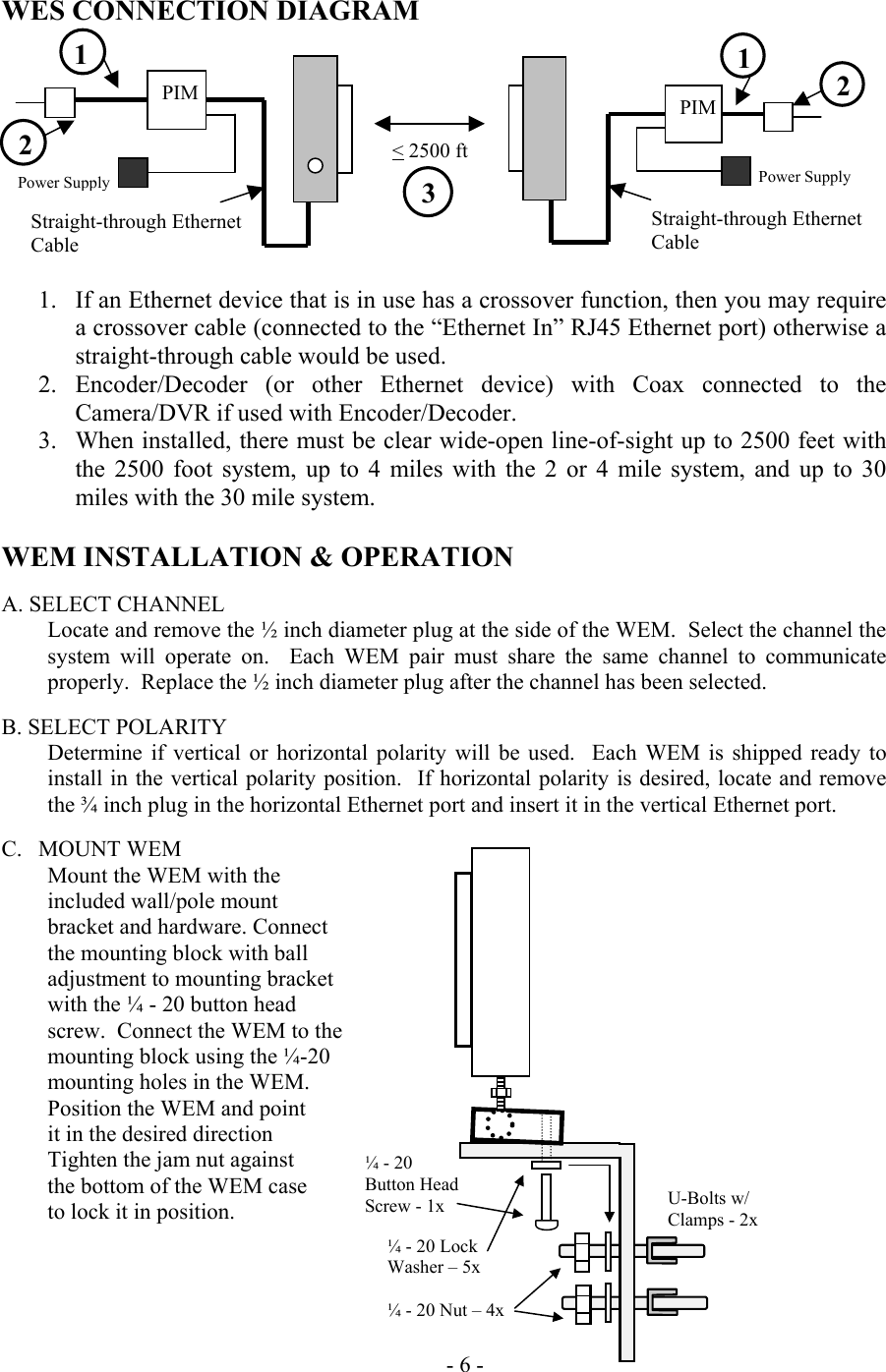  WES CONNECTION DIAGRAM         1.  If an Ethernet device that is in use has a crossover function, then you may require a crossover cable (connected to the &ldquo;Ethernet In&rdquo; RJ45 Ethernet port) otherwise a straight-through cable would be used. 2. Encoder/Decoder (or other Ethernet device) with Coax connected to the Camera/DVR if used with Encoder/Decoder. 3.  When installed, there must be clear wide-open line-of-sight up to 2500 feet with the 2500 foot system, up to 4 miles with the 2 or 4 mile system, and up to 30 miles with the 30 mile system.  WEM INSTALLATION &amp; OPERATION  A. SELECT CHANNEL Locate and remove the &frac12; inch diameter plug at the side of the WEM.  Select the channel the system will operate on.  Each WEM pair must share the same channel to communicate properly.  Replace the &frac12; inch diameter plug after the channel has been selected.     B. SELECT POLARITY Determine if vertical or horizontal polarity will be used.  Each WEM is shipped ready to install in the vertical polarity position.  If horizontal polarity is desired, locate and remove the &frac34; inch plug in the horizontal Ethernet port and insert it in the vertical Ethernet port.  C.  MOUNT WEM   Mount the WEM with the  included wall/pole mount  bracket and hardware. Connect the mounting block with ball adjustment to mounting bracket with the &frac14; - 20 button head screw.  Connect the WEM to the mounting block using the &frac14;-20 mounting holes in the WEM. Position the WEM and point it in the desired direction Tighten the jam nut against the bottom of the WEM case to lock it in position.       - 6 - Straight-through Ethernet Cable PIM   Power Supply  1 2Straight-through Ethernet Cable PIM Power Supply  1  2    < 2500 ft  3 U-Bolts w/ Clamps - 2x &frac14; - 20 Lock  Washer &ndash; 5x  &frac14; - 20 Nut &ndash; 4x&frac14; - 20 Button Head Screw - 1x 