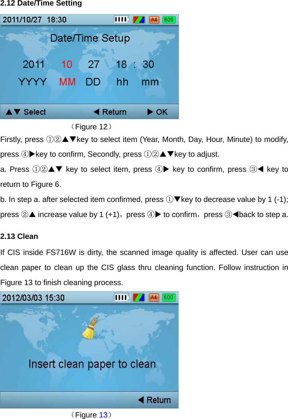 2.12 Date/Time Setting       （Figure 12） Firstly, press ①②key to select item (Year, Month, Day, Hour, Minute) to modify, press ④key to confirm, Secondly, press ①②key to adjust.   a. Press ①② key to select item, press ④ key to confirm, press ③ key to return to Figure 6. b. In step a. after selected item confirmed, press ①key to decrease value by 1 (-1); press ② increase value by 1 (+1)，press ④ to confirm，press ③back to step a. 2.13 Clean   If CIS inside FS716W is dirty, the scanned image quality is affected. User can use clean paper to clean up the CIS glass thru cleaning function. Follow instruction in Figure 13 to finish cleaning process.         （Figure 13）   