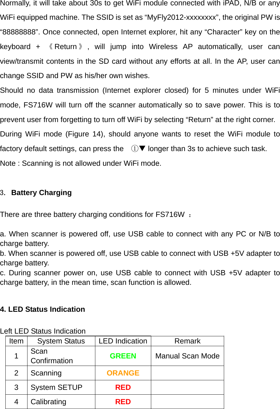 Normally, it will take about 30s to get WiFi module connected with iPAD, N/B or any WiFi equipped machine. The SSID is set as &ldquo;MyFly2012-xxxxxxxx&rdquo;, the original PW is &ldquo;88888888&rdquo;. Once connected, open Internet explorer, hit any &ldquo;Character&rdquo; key on the keyboard + 《Return 》, will jump into Wireless AP automatically, user can view/transmit contents in the SD card without any efforts at all. In the AP, user can change SSID and PW as his/her own wishes. Should no data transmission (Internet explorer closed) for 5 minutes under WiFi mode, FS716W will turn off the scanner automatically so to save power. This is to prevent user from forgetting to turn off WiFi by selecting &ldquo;Return&rdquo; at the right corner. During WiFi mode (Figure 14), should anyone wants to reset the WiFi module to factory default settings, can press the    ① longer than 3s to achieve such task. Note : Scanning is not allowed under WiFi mode.  3. Battery Charging  There are three battery charging conditions for FS716W  ：  a. When scanner is powered off, use USB cable to connect with any PC or N/B to charge battery. b. When scanner is powered off, use USB cable to connect with USB +5V adapter to charge battery. c. During scanner power on, use USB cable to connect with USB +5V adapter to charge battery, in the mean time, scan function is allowed.  4. LED Status Indication  Left LED Status Indication Item  System Status  LED Indication Remark 1  Scan Confirmation  GREEN  Manual Scan Mode 2 Scanning  ORANGE  3 System SETUP  RED  4 Calibrating  RED   
