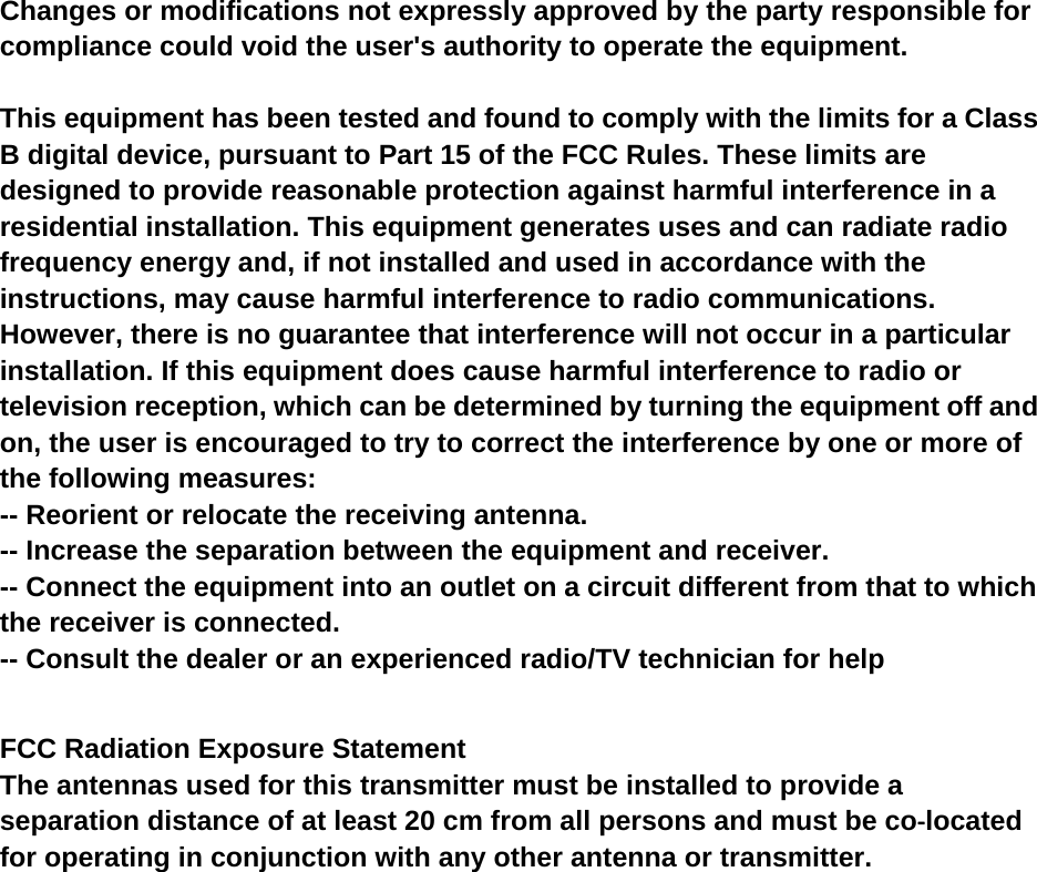 Changes or modifications not expressly approved by the party responsible for compliance could void the user's authority to operate the equipment.  This equipment has been tested and found to comply with the limits for a Class B digital device, pursuant to Part 15 of the FCC Rules. These limits are designed to provide reasonable protection against harmful interference in a residential installation. This equipment generates uses and can radiate radio frequency energy and, if not installed and used in accordance with the instructions, may cause harmful interference to radio communications. However, there is no guarantee that interference will not occur in a particular installation. If this equipment does cause harmful interference to radio or television reception, which can be determined by turning the equipment off and on, the user is encouraged to try to correct the interference by one or more of the following measures: -- Reorient or relocate the receiving antenna. -- Increase the separation between the equipment and receiver. -- Connect the equipment into an outlet on a circuit different from that to which the receiver is connected. -- Consult the dealer or an experienced radio/TV technician for help  FCC Radiation Exposure Statement The antennas used for this transmitter must be installed to provide a separation distance of at least 20 cm from all persons and must be co‐located for operating in conjunction with any other antenna or transmitter.  