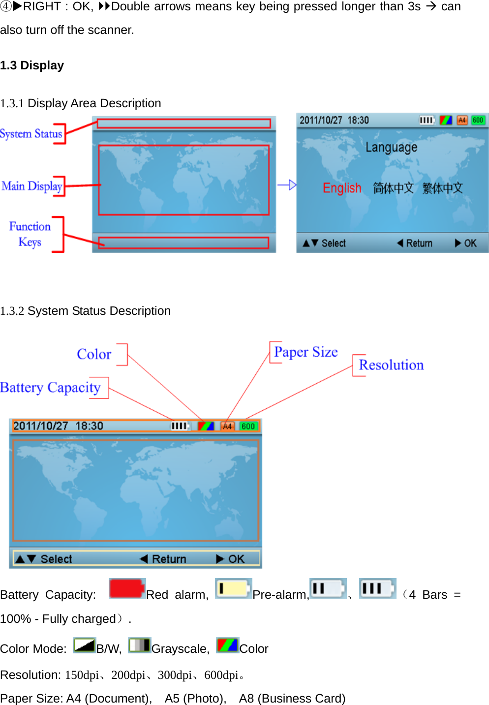 ④RIGHT : OK, Double arrows means key being pressed longer than 3s &AElig; can also turn off the scanner. 1.3 Display  1.3.1 Display Area Description     1.3.2 System Status Description   Battery Capacity:   Red alarm,  Pre-alarm, 、 （4 Bars = 100% - Fully charged）. Color Mode:  B/W,  Grayscale,  Color Resolution: 150dpi、200dpi、300dpi、600dpi。 Paper Size: A4 (Document),    A5 (Photo),    A8 (Business Card) 