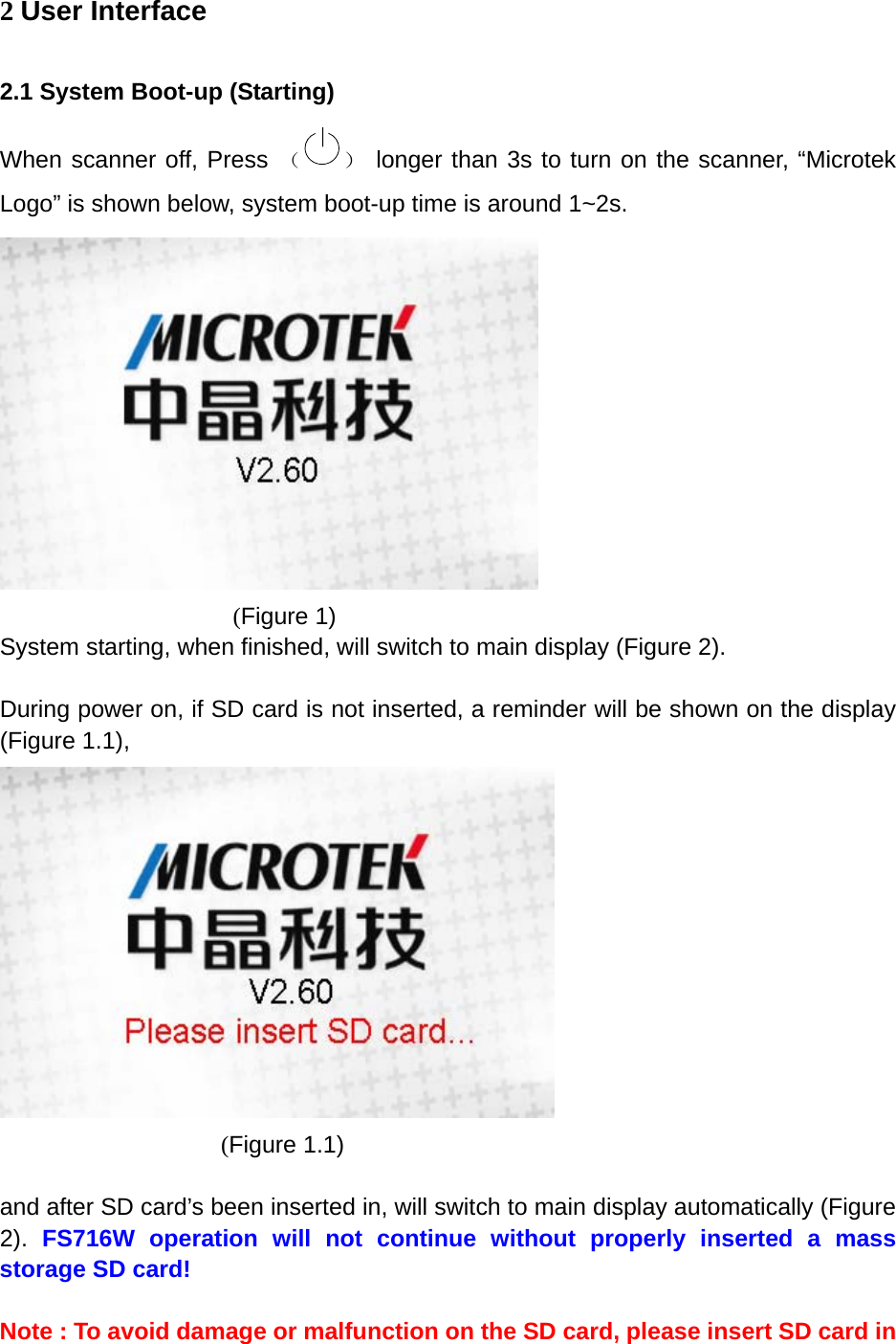 2 User Interface 2.1 System Boot-up (Starting) When scanner off, Press （ ） longer than 3s to turn on the scanner, &ldquo;Microtek Logo&rdquo; is shown below, system boot-up time is around 1~2s.             (Figure 1) System starting, when finished, will switch to main display (Figure 2).  During power on, if SD card is not inserted, a reminder will be shown on the display (Figure 1.1),          (Figure 1.1)  and after SD card&rsquo;s been inserted in, will switch to main display automatically (Figure 2).  FS716W operation will not continue without properly inserted a mass storage SD card!  Note : To avoid damage or malfunction on the SD card, please insert SD card in 