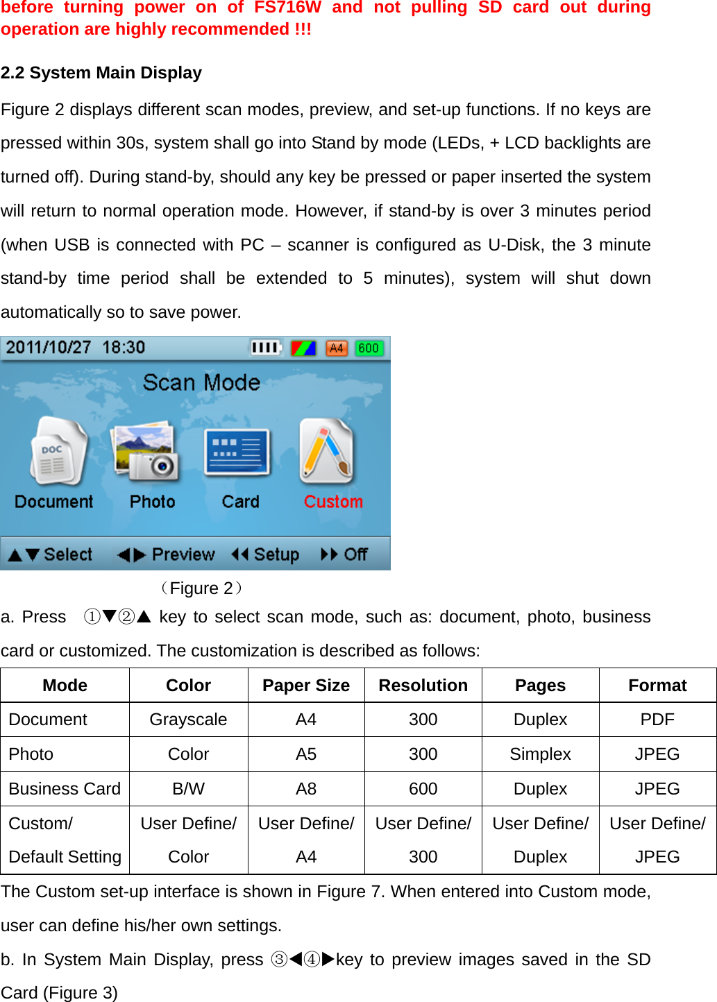 before turning power on of FS716W and not pulling SD card out during operation are highly recommended !!! 2.2 System Main Display Figure 2 displays different scan modes, preview, and set-up functions. If no keys are pressed within 30s, system shall go into Stand by mode (LEDs, + LCD backlights are turned off). During stand-by, should any key be pressed or paper inserted the system will return to normal operation mode. However, if stand-by is over 3 minutes period (when USB is connected with PC &ndash; scanner is configured as U-Disk, the 3 minute stand-by time period shall be extended to 5 minutes), system will shut down automatically so to save power.          （Figure 2） a. Press  ①② key to select scan mode, such as: document, photo, business card or customized. The customization is described as follows: Mode Color Paper Size Resolution Pages Format Document Grayscale  A4  300  Duplex  PDF Photo Color A5 300 Simplex JPEG Business Card  B/W  A8  600  Duplex  JPEG Custom/ Default Setting User Define/ Color User Define/A4 User Define/300 User Define/ Duplex User Define/JPEG The Custom set-up interface is shown in Figure 7. When entered into Custom mode, user can define his/her own settings.   b. In System Main Display, press ③④key to preview images saved in the SD Card (Figure 3) 
