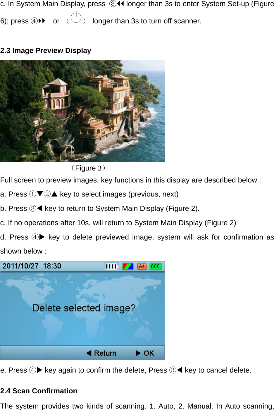 c. In System Main Display, press  ③ longer than 3s to enter System Set-up (Figure 6); press ④ or  （ ）  longer than 3s to turn off scanner.  2.3 Image Preview Display        （Figure 3） Full screen to preview images, key functions in this display are described below : a. Press ①② key to select images (previous, next) b. Press ③ key to return to System Main Display (Figure 2). c. If no operations after 10s, will return to System Main Display (Figure 2) d. Press ④ key to delete previewed image, system will ask for confirmation as shown below :    e. Press ④ key again to confirm the delete, Press ③ key to cancel delete. 2.4 Scan Confirmation The system provides two kinds of scanning. 1. Auto, 2. Manual. In Auto scanning, 