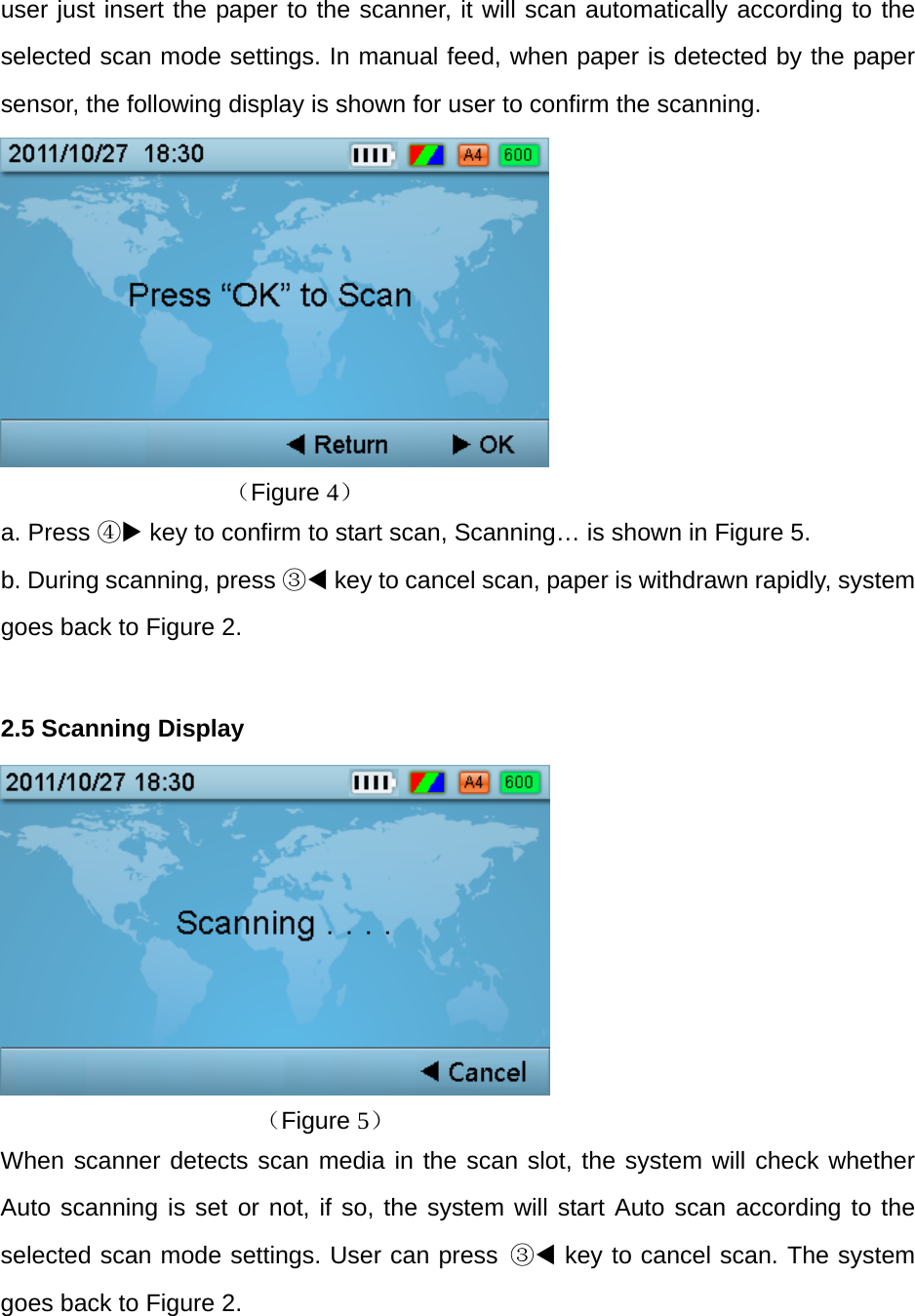user just insert the paper to the scanner, it will scan automatically according to the selected scan mode settings. In manual feed, when paper is detected by the paper sensor, the following display is shown for user to confirm the scanning.                （Figure 4） a. Press ④ key to confirm to start scan, Scanning&hellip; is shown in Figure 5. b. During scanning, press ③ key to cancel scan, paper is withdrawn rapidly, system goes back to Figure 2.  2.5 Scanning Display        （Figure 5） When scanner detects scan media in the scan slot, the system will check whether Auto scanning is set or not, if so, the system will start Auto scan according to the selected scan mode settings. User can press ③ key to cancel scan. The system goes back to Figure 2.  