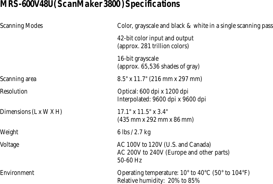 MRS-600V48U( ScanMaker 3800 ) SpecificationsScanning Modes Color, grayscale and black &amp; white in a single scanning pass42-bit color input and output(approx. 281 trillion colors)16-bit grayscale(approx. 65,536 shades of gray)Scanning area 8.5&quot; x 11.7&quot; (216 mm x 297 mm)Resolution Optical: 600 dpi x 1200 dpiInterpolated: 9600 dpi x 9600 dpiDimensions (L x W X H) 17.1&quot; x 11.5&quot; x 3.4&quot;(435 mm x 292 mm x 86 mm)Weight 6 lbs / 2.7 kgVoltage AC 100V to 120V (U.S. and Canada)AC 200V to 240V (Europe and other parts)50-60 HzEnvironment Operating temperature: 10° to 40°C (50° to 104°F)Relative humidity:  20% to 85%