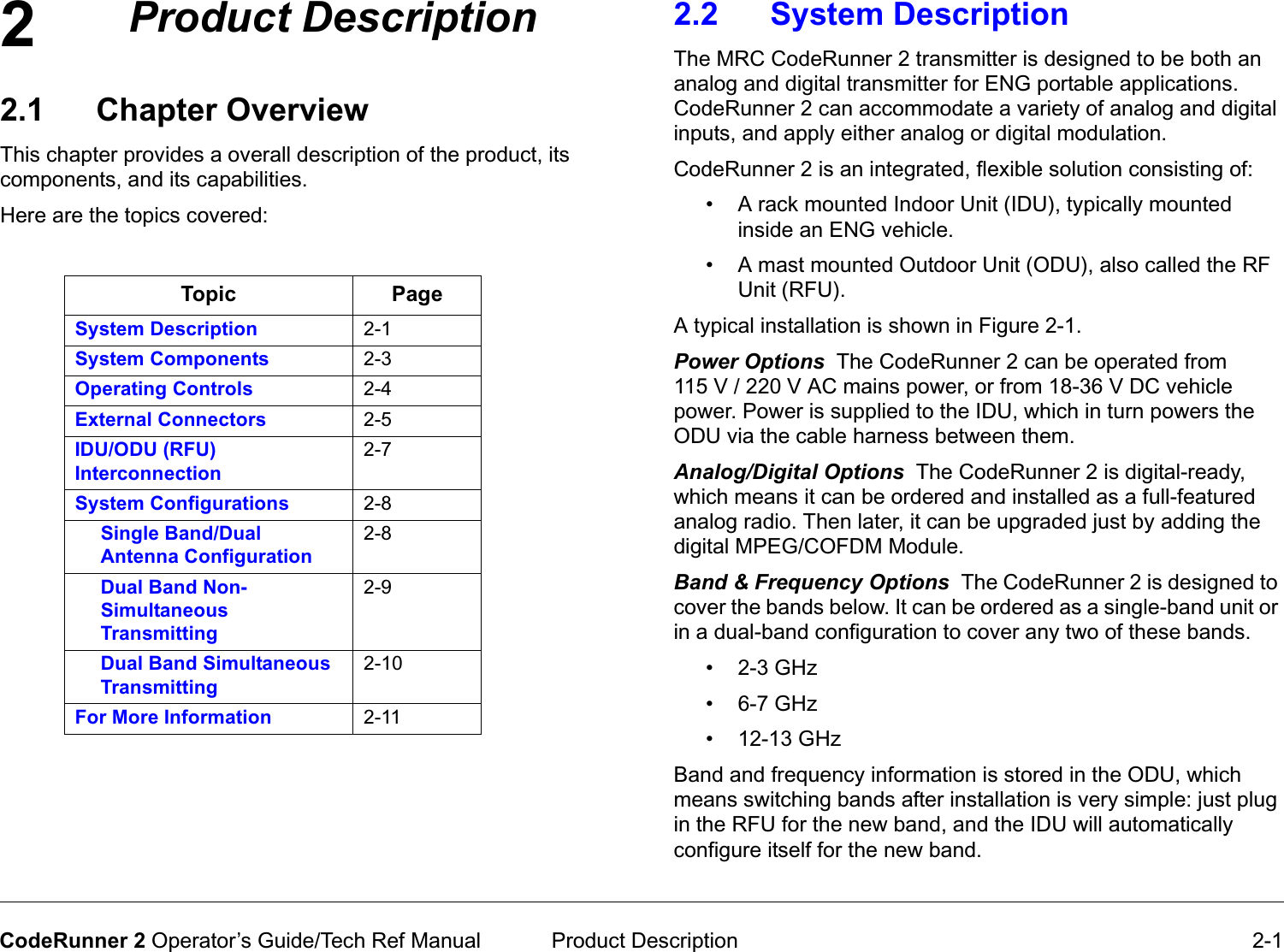 2 Product Description 2-1CodeRunner 2 Operator’s Guide/Tech Ref ManualProductDescription2.1 Chapter OverviewThis chapter provides a overall description of the product, its components, and its capabilities. Here are the topics covered:Topic PageSystem Description 2-1System Components 2-3Operating Controls 2-4External Connectors 2-5IDU/ODU (RFU) Interconnection2-7System Configurations 2-8Single Band/Dual Antenna Configuration2-8Dual Band Non-Simultaneous Transmitting2-9Dual Band Simultaneous Transmitting2-10For More Information 2-112.2 System Description  The MRC CodeRunner 2 transmitter is designed to be both an analog and digital transmitter for ENG portable applications. CodeRunner 2 can accommodate a variety of analog and digital inputs, and apply either analog or digital modulation. CodeRunner 2 is an integrated, flexible solution consisting of:• A rack mounted Indoor Unit (IDU), typically mounted inside an ENG vehicle.• A mast mounted Outdoor Unit (ODU), also called the RF Unit (RFU). A typical installation is shown in Figure 2-1.PowerOptionsThe CodeRunner 2 can be operated from 115 V / 220 V AC mains power, or from 18-36 V DC vehicle power. Power is supplied to the IDU, which in turn powers the ODU via the cable harness between them. Analog/DigitalOptionsThe CodeRunner 2 is digital-ready, which means it can be ordered and installed as a full-featured analog radio. Then later, it can be upgraded just by adding the digital MPEG/COFDM Module.Band&amp;FrequencyOptionsThe CodeRunner 2 is designed to cover the bands below. It can be ordered as a single-band unit or in a dual-band configuration to cover any two of these bands. • 2-3 GHz• 6-7 GHz• 12-13 GHzBand and frequency information is stored in the ODU, which means switching bands after installation is very simple: just plug in the RFU for the new band, and the IDU will automatically configure itself for the new band. 