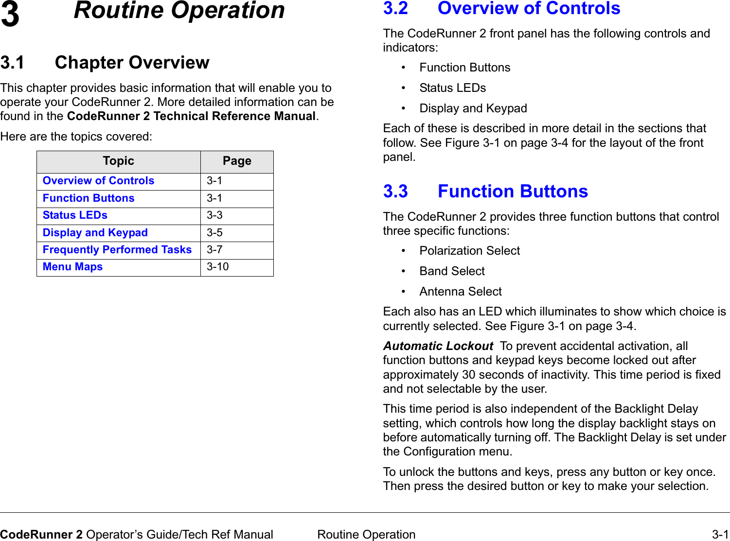 3 Routine Operation 3-1CodeRunner 2 Operator’s Guide/Tech Ref ManualRoutineOperation3.1 Chapter OverviewThis chapter provides basic information that will enable you to operate your CodeRunner 2. More detailed information can be found in the CodeRunner 2 Technical Reference Manual. Here are the topics covered:Topic PageOverview of Controls 3-1Function Buttons 3-1Status LEDs 3-3Display and Keypad 3-5Frequently Performed Tasks 3-7Menu Maps 3-103.2 Overview of Controls The CodeRunner 2 front panel has the following controls and indicators:• Function Buttons•Status LEDs• Display and KeypadEach of these is described in more detail in the sections that follow. See Figure 3-1 on page 3-4 for the layout of the front panel. 3.3 Function ButtonsThe CodeRunner 2 provides three function buttons that control three specific functions: • Polarization Select• Band Select• Antenna SelectEach also has an LED which illuminates to show which choice is currently selected. See Figure 3-1 on page 3-4.AutomaticLockoutTo prevent accidental activation, all function buttons and keypad keys become locked out after approximately 30 seconds of inactivity. This time period is fixed and not selectable by the user.This time period is also independent of the Backlight Delay setting, which controls how long the display backlight stays on before automatically turning off. The Backlight Delay is set under the Configuration menu.To unlock the buttons and keys, press any button or key once. Then press the desired button or key to make your selection.