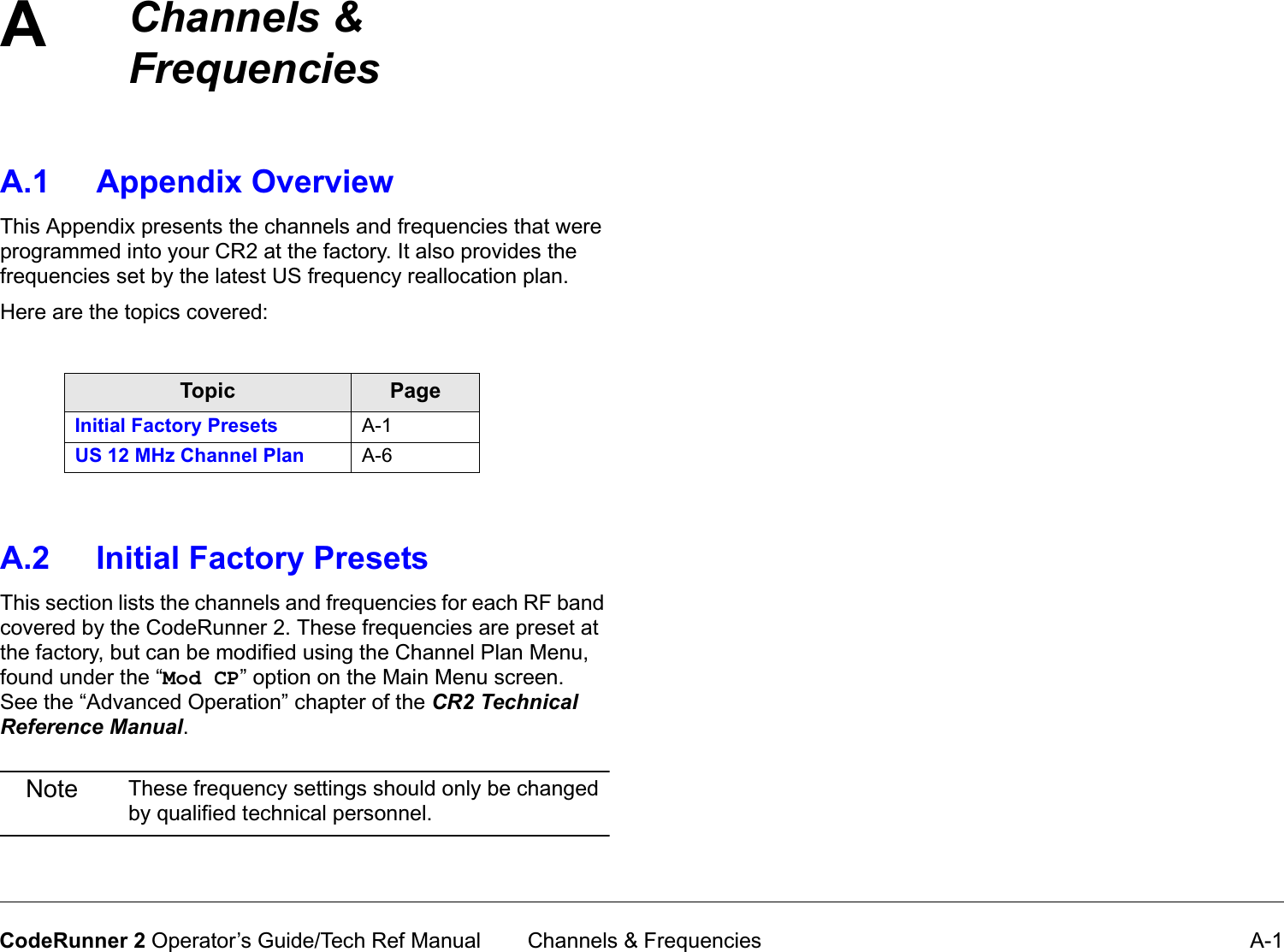 A Channels &amp; Frequencies A-1CodeRunner 2 Operator’s Guide/Tech Ref ManualChannels&amp;FrequenciesA.1 Appendix OverviewThis Appendix presents the channels and frequencies that were programmed into your CR2 at the factory. It also provides the frequencies set by the latest US frequency reallocation plan.Here are the topics covered:A.2 Initial Factory PresetsThis section lists the channels and frequencies for each RF band covered by the CodeRunner 2. These frequencies are preset at the factory, but can be modified using the Channel Plan Menu, found under the “Mod CP” option on the Main Menu screen.   See the “Advanced Operation” chapter of the CR2TechnicalReferenceManual.Note These frequency settings should only be changed by qualified technical personnel.Topic PageInitial Factory Presets A-1US 12 MHz Channel Plan A-6