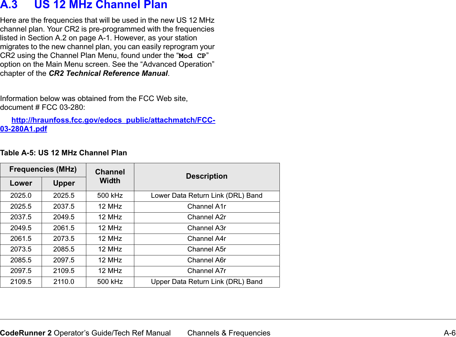  Channels &amp; Frequencies A-6CodeRunner 2 Operator’s Guide/Tech Ref ManualA.3 US 12 MHz Channel PlanHere are the frequencies that will be used in the new US 12 MHz channel plan. Your CR2 is pre-programmed with the frequencies listed in Section A.2 on page A-1. However, as your station migrates to the new channel plan, you can easily reprogram your CR2 using the Channel Plan Menu, found under the “Mod CP” option on the Main Menu screen. See the “Advanced Operation” chapter of the CR2TechnicalReferenceManual.Information below was obtained from the FCC Web site, document # FCC 03-280:http://hraunfoss.fcc.gov/edocs_public/attachmatch/FCC-03-280A1.pdfTable A-5: US 12 MHz Channel PlanFrequencies (MHz) Channel Width DescriptionLower Upper2025.0 2025.5 500 kHz Lower Data Return Link (DRL) Band2025.5 2037.5 12 MHz Channel A1r2037.5 2049.5 12 MHz Channel A2r2049.5 2061.5 12 MHz Channel A3r2061.5 2073.5 12 MHz Channel A4r2073.5 2085.5 12 MHz Channel A5r2085.5 2097.5 12 MHz Channel A6r2097.5 2109.5 12 MHz Channel A7r2109.5 2110.0 500 kHz Upper Data Return Link (DRL) Band