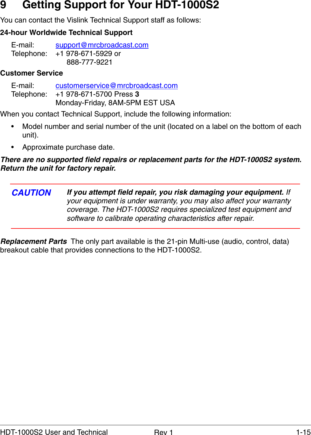    1-15HDT-1000S2 User and Technical  Rev 19 Getting Support for Your HDT-1000S2You can contact the Vislink Technical Support staff as follows:24-hour Worldwide Technical SupportE-mail:  support@mrcbroadcast.comTelephone:  +1 978-671-5929 or 888-777-9221Customer ServiceE-mail:  customerservice@mrcbroadcast.comTelephone:  +1 978-671-5700 Press 3Monday-Friday, 8AM-5PM EST USAWhen you contact Technical Support, include the following information:• Model number and serial number of the unit (located on a label on the bottom of each unit).• Approximate purchase date.There are no supported field repairs or replacement parts for the HDT-1000S2 system. Return the unit for factory repair. CAUTION If you attempt field repair, you risk damaging your equipment. If your equipment is under warranty, you may also affect your warranty coverage. The HDT-1000S2 requires specialized test equipment and software to calibrate operating characteristics after repair.Replacement Parts  The only part available is the 21-pin Multi-use (audio, control, data) breakout cable that provides connections to the HDT-1000S2.