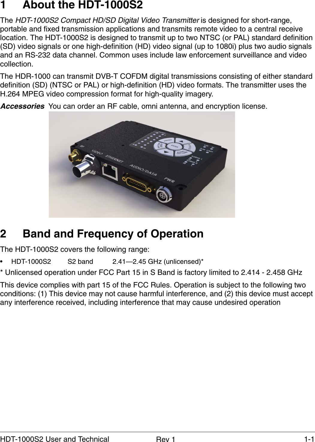    1-1HDT-1000S2 User and Technical  Rev 11 About the HDT-1000S2The HDT-1000S2 Compact HD/SD Digital Video Transmitter is designed for short-range, portable and fixed transmission applications and transmits remote video to a central receive location. The HDT-1000S2 is designed to transmit up to two NTSC (or PAL) standard definition (SD) video signals or one high-definition (HD) video signal (up to 1080i) plus two audio signals and an RS-232 data channel. Common uses include law enforcement surveillance and video collection.The HDR-1000 can transmit DVB-T COFDM digital transmissions consisting of either standard definition (SD) (NTSC or PAL) or high-definition (HD) video formats. The transmitter uses the H.264 MPEG video compression format for high-quality imagery.Accessories  You can order an RF cable, omni antenna, and encryption license.2 Band and Frequency of OperationThe HDT-1000S2 covers the following range:• HDT-1000S2  S2 band 2.41—2.45 GHz (unlicensed)* * Unlicensed operation under FCC Part 15 in S Band is factory limited to 2.414 - 2.458 GHzThis device complies with part 15 of the FCC Rules. Operation is subject to the following two conditions: (1) This device may not cause harmful interference, and (2) this device must accept any interference received, including interference that may cause undesired operation 