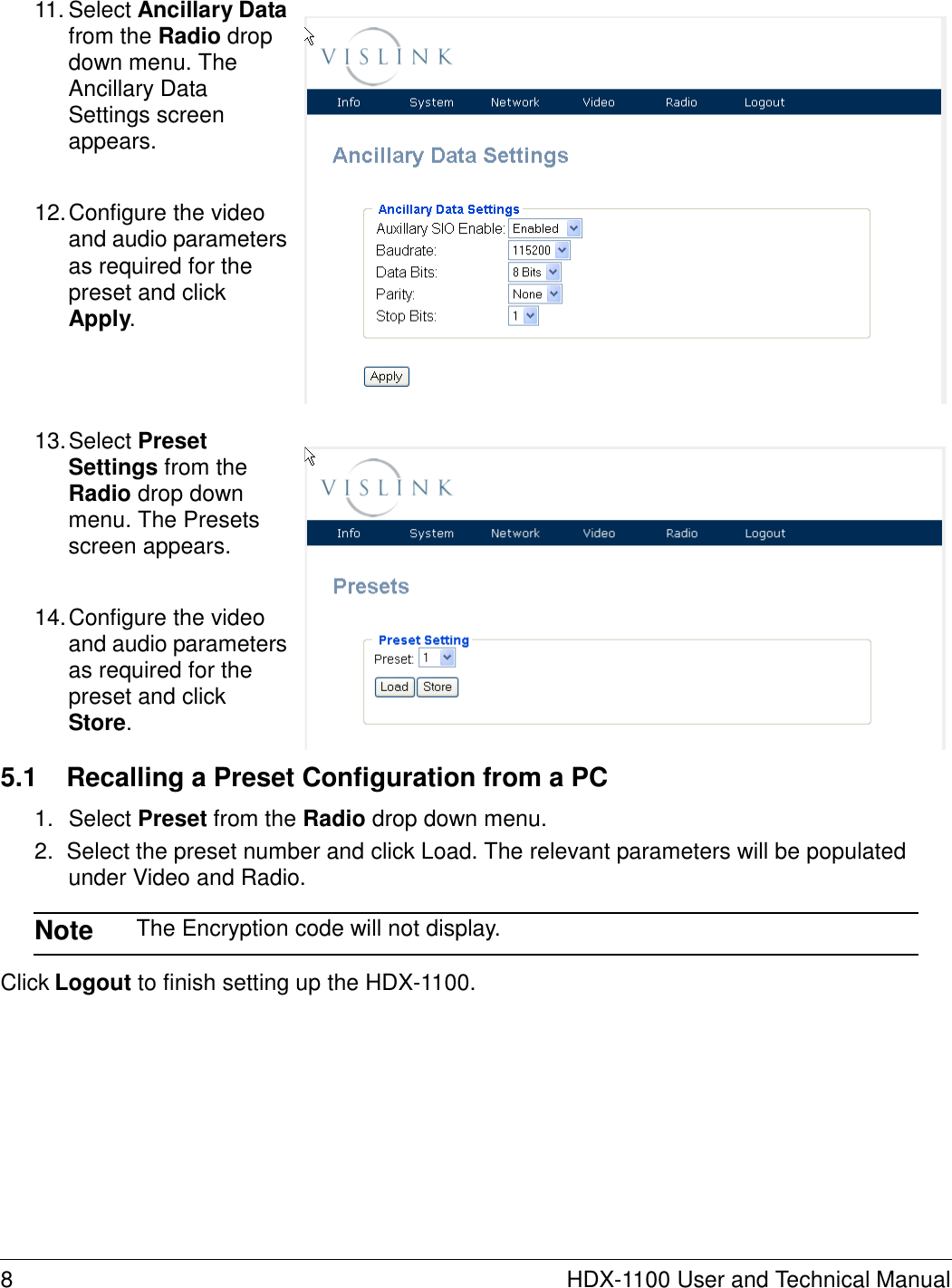     11. Select Ancillary Data from the Radio drop down menu. The Ancillary Data Settings screen appears.   12. Configure the video and audio parameters as required for the preset and click Apply.      13. Select Preset Settings from the Radio drop down menu. The Presets screen appears.   14. Configure the video and audio parameters as required for the preset and click Store.  5.1  Recalling a Preset Configuration from a PC  1.  Select Preset from the Radio drop down menu. 2.  Select the preset number and click Load. The relevant parameters will be populated under Video and Radio.  Note  The Encryption code will not display.  Click Logout to finish setting up the HDX-1100.               8  HDX-1100 User and Technical Manual 