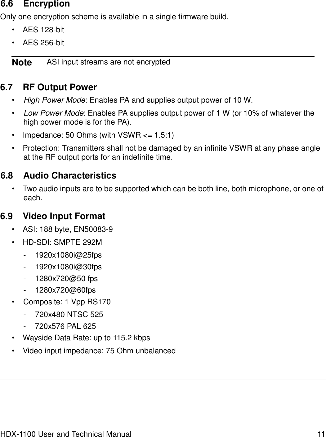 6.6 Encryption  Only one encryption scheme is available in a single firmware build.  •  AES 128-bit  •  AES 256-bit  Note  ASI input streams are not encrypted   6.7  RF Output Power  • High Power Mode: Enables PA and supplies output power of 10 W.  • Low Power Mode: Enables PA supplies output power of 1 W (or 10% of whatever the high power mode is for the PA).  •  Impedance: 50 Ohms (with VSWR &lt;= 1.5:1)  •  Protection: Transmitters shall not be damaged by an infinite VSWR at any phase angle at the RF output ports for an indefinite time.  6.8  Audio Characteristics  •  Two audio inputs are to be supported which can be both line, both microphone, or one of each.  6.9  Video Input Format  •  ASI: 188 byte, EN50083-9  • HD-SDI: SMPTE 292M  -  1920x1080i@25fps -  1920x1080i@30fps -  1280x720@50 fps -  1280x720@60fps •  Composite: 1 Vpp RS170  -  720x480 NTSC 525 -  720x576 PAL 625 •  Wayside Data Rate: up to 115.2 kbps  •  Video input impedance: 75 Ohm unbalanced           HDX-1100 User and Technical Manual  11 