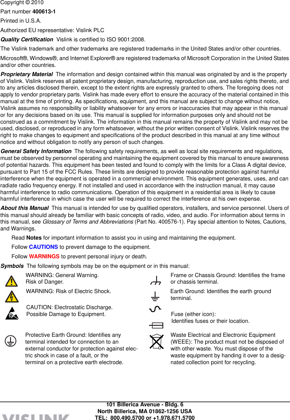            Copyright © 2010 Part number 400613-1 Printed in U.S.A. Authorized EU representative: Vislink PLC Quality Certification  Vislink is certified to ISO 9001:2008. The Vislink trademark and other trademarks are registered trademarks in the United States and/or other countries. Microsoft®, Windows®, and Internet Explorer® are registered trademarks of Microsoft Corporation in the United States and/or other countries. Proprietary Material  The information and design contained within this manual was originated by and is the property of Vislink. Vislink reserves all patent proprietary design, manufacturing, reproduction use, and sales rights thereto, and to any articles disclosed therein, except to the extent rights are expressly granted to others. The foregoing does not apply to vendor proprietary parts. Vislink has made every effort to ensure the accuracy of the material contained in this manual at the time of printing. As specifications, equipment, and this manual are subject to change without notice, Vislink assumes no responsibility or liability whatsoever for any errors or inaccuracies that may appear in this manual or for any decisions based on its use. This manual is supplied for information purposes only and should not be construed as a commitment by Vislink. The information in this manual remains the property of Vislink and may not be used, disclosed, or reproduced in any form whatsoever, without the prior written consent of Vislink. Vislink reserves the right to make changes to equipment and specifications of the product described in this manual at any time without notice and without obligation to notify any person of such changes. General Safety Information  The following safety requirements, as well as local site requirements and regulations, must be observed by personnel operating and maintaining the equipment covered by this manual to ensure awareness of potential hazards. This equipment has been tested and found to comply with the limits for a Class A digital device, pursuant to Part 15 of the FCC Rules. These limits are designed to provide reasonable protection against harmful interference when the equipment is operated in a commercial environment. This equipment generates, uses, and can radiate radio frequency energy. If not installed and used in accordance with the instruction manual, it may cause harmful interference to radio communications. Operation of this equipment in a residential area is likely to cause harmful interference in which case the user will be required to correct the interference at his own expense. About this Manual  This manual is intended for use by qualified operators, installers, and service personnel. Users of this manual should already be familiar with basic concepts of radio, video, and audio. For information about terms in this manual, see Glossary of Terms and Abbreviations (Part No. 400576-1). Pay special attention to Notes, Cautions, and Warnings. Read Notes for important information to assist you in using and maintaining the equipment. Follow CAUTIONS to prevent damage to the equipment. Follow WARNINGS to prevent personal injury or death. Symbols  The following symbols may be on the equipment or in this manual: WARNING: General Warning. Risk of Danger.  Frame or Chassis Ground: Identifies the frame or chassis terminal. WARNING: Risk of Electric Shock.  Earth Ground: Identifies the earth ground terminal. CAUTION: Electrostatic Discharge.   Possible Damage to Equipment.  Fuse (either icon): Identifies fuses or their location.  Protective Earth Ground: Identifies any terminal intended for connection to an external conductor for protection against elec- tric shock in case of a fault, or the terminal on a protective earth electrode. Waste Electrical and Electronic Equipment (WEEE): The product must not be disposed of with other waste. You must dispose of the waste equipment by handing it over to a desig- nated collection point for recycling.       101 Billerica Avenue - Bldg. 6 North Billerica, MA 01862-1256 USA TEL:  800.490.5700 or +1.978.671.5700 