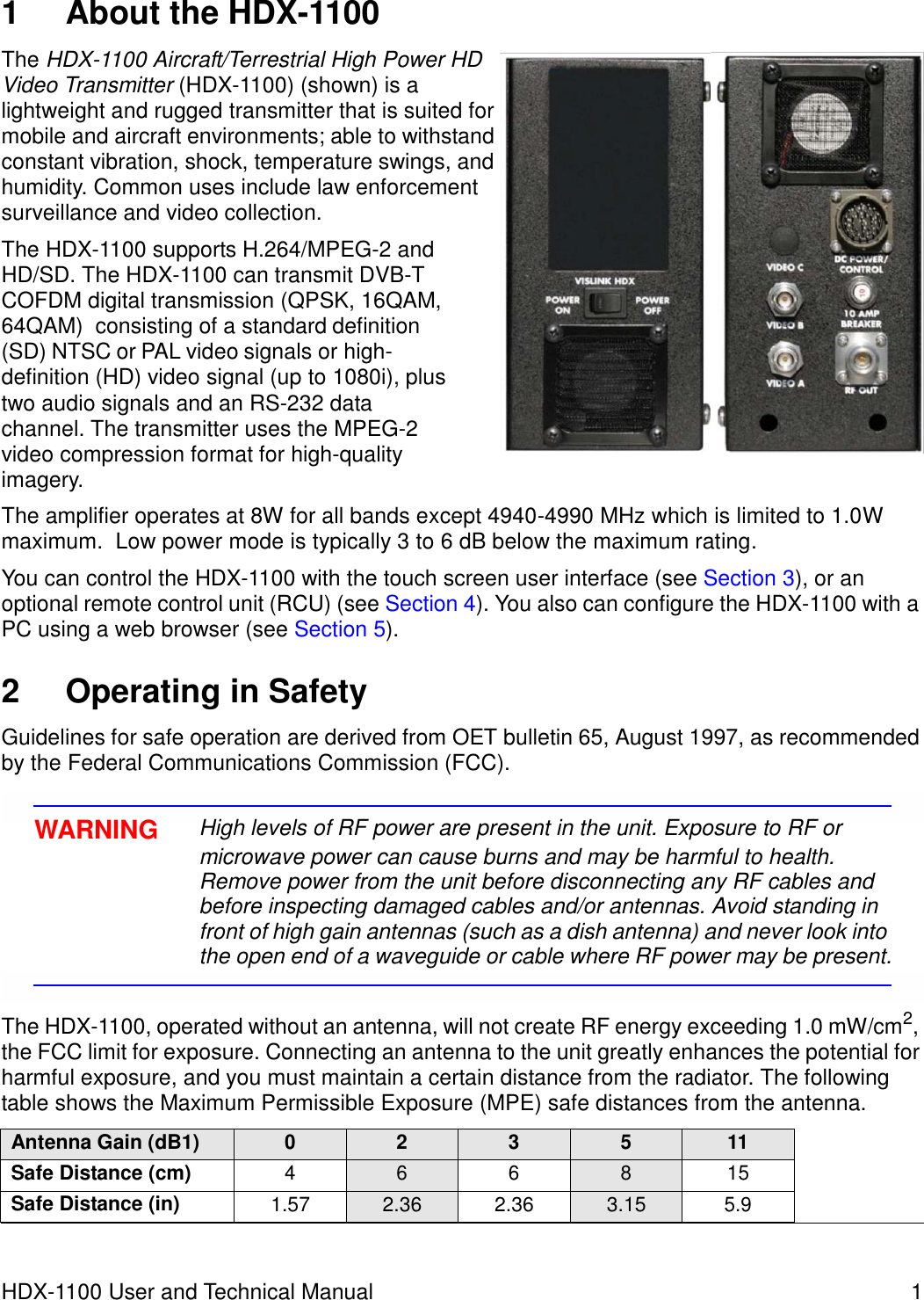     1  About the HDX-1100  The HDX-1100 Aircraft/Terrestrial High Power HD Video Transmitter (HDX-1100) (shown) is a lightweight and rugged transmitter that is suited for mobile and aircraft environments; able to withstand constant vibration, shock, temperature swings, and humidity. Common uses include law enforcement surveillance and video collection.  The HDX-1100 supports H.264/MPEG-2 and HD/SD. The HDX-1100 can transmit DVB-T COFDM digital transmission (QPSK, 16QAM, 64QAM)  consisting of a standard definition (SD) NTSC or PAL video signals or high-definition (HD) video signal (up to 1080i), plus two audio signals and an RS-232 data channel. The transmitter uses the MPEG-2 video compression format for high-quality imagery.  The amplifier operates at 8W for all bands except 4940-4990 MHz which is limited to 1.0W maximum.  Low power mode is typically 3 to 6 dB below the maximum rating.   You can control the HDX-1100 with the touch screen user interface (see Section 3), or an optional remote control unit (RCU) (see Section 4). You also can configure the HDX-1100 with a PC using a web browser (see Section 5).   2  Operating in Safety  Guidelines for safe operation are derived from OET bulletin 65, August 1997, as recommended by the Federal Communications Commission (FCC).   WARNING  High levels of RF power are present in the unit. Exposure to RF or microwave power can cause burns and may be harmful to health. Remove power from the unit before disconnecting any RF cables and before inspecting damaged cables and/or antennas. Avoid standing in front of high gain antennas (such as a dish antenna) and never look into the open end of a waveguide or cable where RF power may be present.   The HDX-1100, operated without an antenna, will not create RF energy exceeding 1.0 mW/cm2, the FCC limit for exposure. Connecting an antenna to the unit greatly enhances the potential for harmful exposure, and you must maintain a certain distance from the radiator. The following table shows the Maximum Permissible Exposure (MPE) safe distances from the antenna.  Antenna Gain (dB1) 0 2 3 5 11 Safe Distance (cm) 4 6 6 8 15 Safe Distance (in) 1.57 2.36 2.36 3.15 5.9    HDX-1100 User and Technical Manual  1 