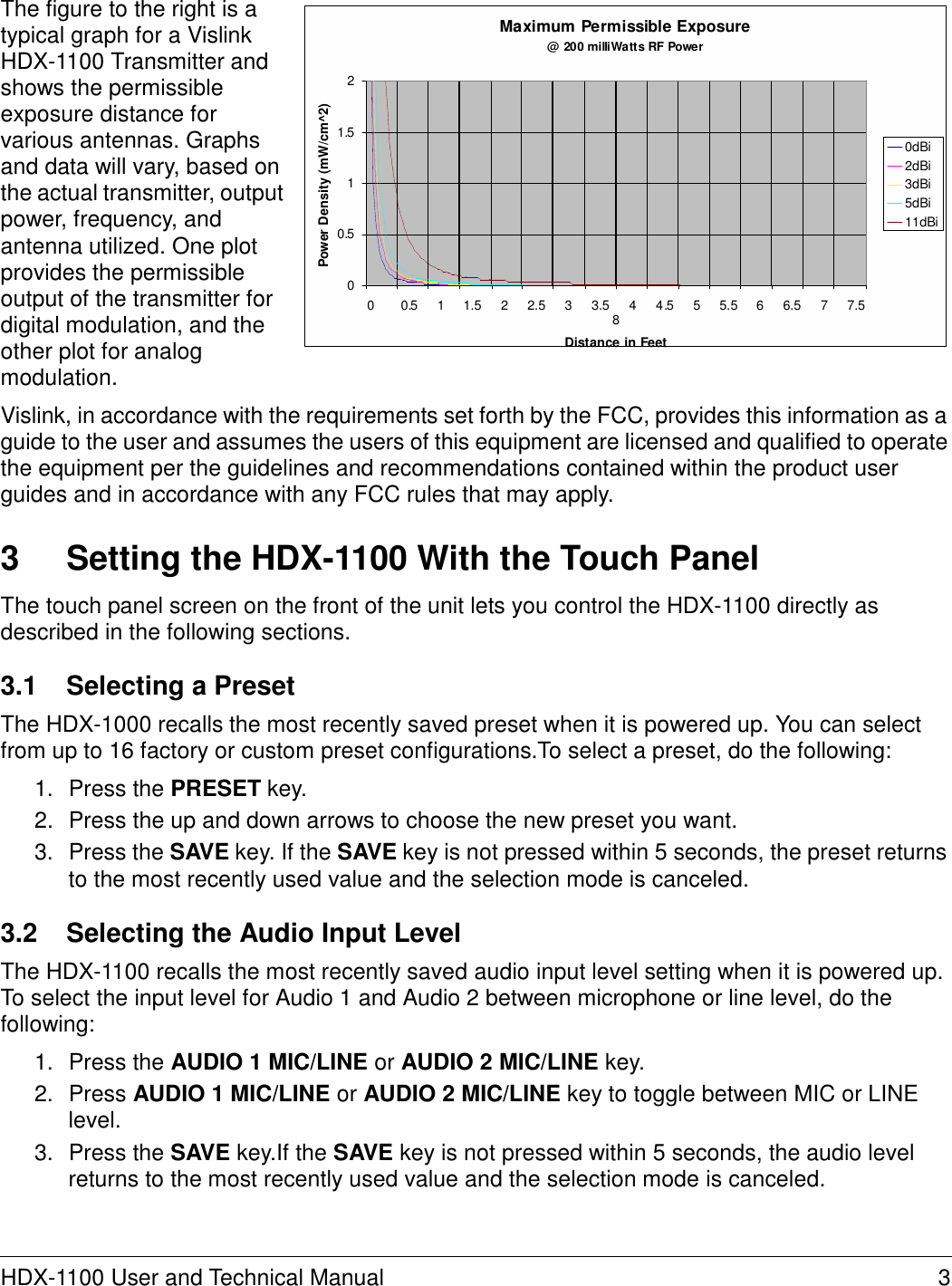 Power Density (mW/cm^2) The figure to the right is a typical graph for a Vislink HDX-1100 Transmitter and shows the permissible exposure distance for various antennas. Graphs and data will vary, based on the actual transmitter, output power, frequency, and antenna utilized. One plot provides the permissible output of the transmitter for digital modulation, and the other plot for analog modulation.      2   1.5   1   0.5   0   Maximum Permissible Exposure @ 200 milliWatts RF Power              0       0.5     1     1.5     2     2.5     3     3.5     4     4 .5     5     5.5     6     6.5     7     7.5     8 Distance in Feet         0dBi 2dBi 3dBi 5dBi 11dBi  Vislink, in accordance with the requirements set forth by the FCC, provides this information as a guide to the user and assumes the users of this equipment are licensed and qualified to operate the equipment per the guidelines and recommendations contained within the product user guides and in accordance with any FCC rules that may apply.   3  Setting the HDX-1100 With the Touch Panel  The touch panel screen on the front of the unit lets you control the HDX-1100 directly as described in the following sections.  3.1  Selecting a Preset  The HDX-1000 recalls the most recently saved preset when it is powered up. You can select from up to 16 factory or custom preset configurations.To select a preset, do the following:  1.  Press the PRESET key. 2.  Press the up and down arrows to choose the new preset you want. 3.  Press the SAVE key. If the SAVE key is not pressed within 5 seconds, the preset returns to the most recently used value and the selection mode is canceled.  3.2  Selecting the Audio Input Level  The HDX-1100 recalls the most recently saved audio input level setting when it is powered up. To select the input level for Audio 1 and Audio 2 between microphone or line level, do the following:  1.  Press the AUDIO 1 MIC/LINE or AUDIO 2 MIC/LINE key. 2.  Press AUDIO 1 MIC/LINE or AUDIO 2 MIC/LINE key to toggle between MIC or LINE level. 3.  Press the SAVE key.If the SAVE key is not pressed within 5 seconds, the audio level returns to the most recently used value and the selection mode is canceled.     HDX-1100 User and Technical Manual  3 