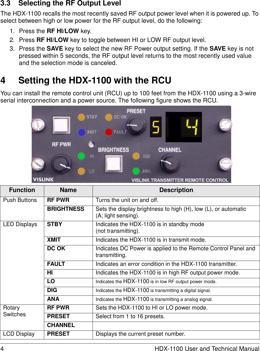   3.3  Selecting the RF Output Level  The HDX-1100 recalls the most recently saved RF output power level when it is powered up. To select between high or low power for the RF output level, do the following:  1.  Press the RF HI/LOW key. 2.  Press RF HI/LOW key to toggle between HI or LOW RF output level. 3.  Press the SAVE key to select the new RF Power output setting. If the SAVE key is not pressed within 5 seconds, the RF output level returns to the most recently used value and the selection mode is canceled.   4  Setting the HDX-1100 with the RCU  You can install the remote control unit (RCU) up to 100 feet from the HDX-1100 using a 3-wire serial interconnection and a power source. The following figure shows the RCU.                 Function Name Description Push Buttons RF PWR Turns the unit on and off. BRIGHTNESS Sets the display brightness to high (H), low (L), or automatic (A; light sensing). LED Displays STBY Indicates the HDX-1100 is in standby mode (not transmitting). XMIT Indicates the HDX-1100 is in transmit mode. DC OK Indicates DC Power is applied to the Remote Control Panel and transmitting. FAULT Indicates an error condition in the HDX-1100 transmitter. HI Indicates the HDX-1100 is in high RF output power mode. LO Indicates the HDX-1100 is in low RF output power mode. DIG Indicates the HDX-1100 is transmitting a digital signal. ANA Indicates the HDX-1100 is transmitting a analog signal. Rotary Switches RF PWR Sets the HDX-1100 to HI or LO power mode. PRESET Select from 1 to 16 presets. CHANNEL  LCD Display PRESET Displays the current preset number.  4  HDX-1100 User and Technical Manual 