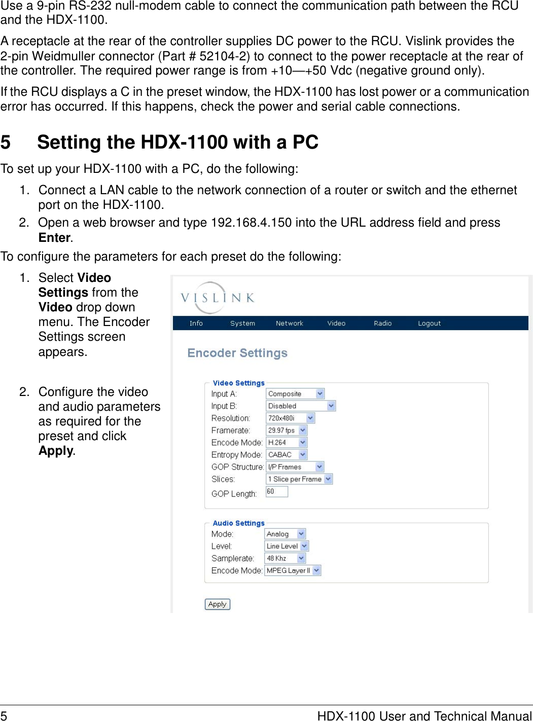   Use a 9-pin RS-232 null-modem cable to connect the communication path between the RCU and the HDX-1100.  A receptacle at the rear of the controller supplies DC power to the RCU. Vislink provides the 2-pin Weidmuller connector (Part # 52104-2) to connect to the power receptacle at the rear of the controller. The required power range is from +10—+50 Vdc (negative ground only).  If the RCU displays a C in the preset window, the HDX-1100 has lost power or a communication error has occurred. If this happens, check the power and serial cable connections.   5  Setting the HDX-1100 with a PC  To set up your HDX-1100 with a PC, do the following:  1.  Connect a LAN cable to the network connection of a router or switch and the ethernet port on the HDX-1100. 2.  Open a web browser and type 192.168.4.150 into the URL address field and press Enter. To configure the parameters for each preset do the following:  1.  Select Video Settings from the Video drop down menu. The Encoder Settings screen appears.   2.  Configure the video and audio parameters as required for the preset and click Apply.                         5  HDX-1100 User and Technical Manual 