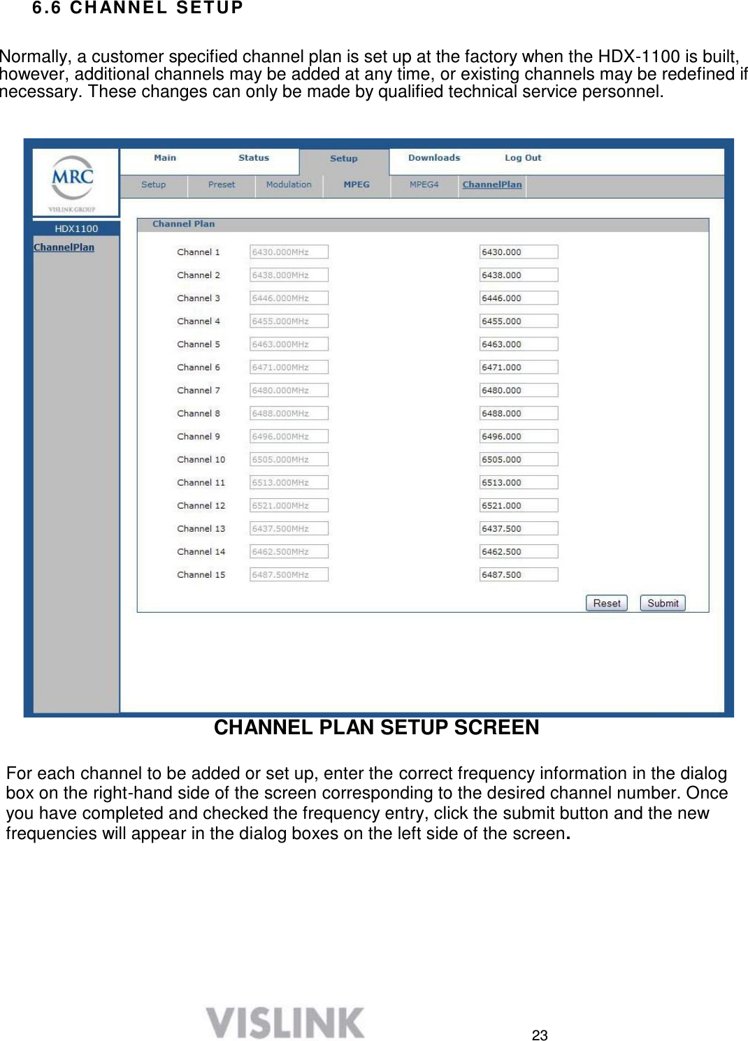  23  6 . 6  C H A N N E L  S E T U P   Normally, a customer specified channel plan is set up at the factory when the HDX-1100 is built, however, additional channels may be added at any time, or existing channels may be redefined if necessary. These changes can only be made by qualified technical service personnel.                                           CHANNEL PLAN SETUP SCREEN   For each channel to be added or set up, enter the correct frequency information in the dialog box on the right-hand side of the screen corresponding to the desired channel number. Once you have completed and checked the frequency entry, click the submit button and the new frequencies will appear in the dialog boxes on the left side of the screen. 