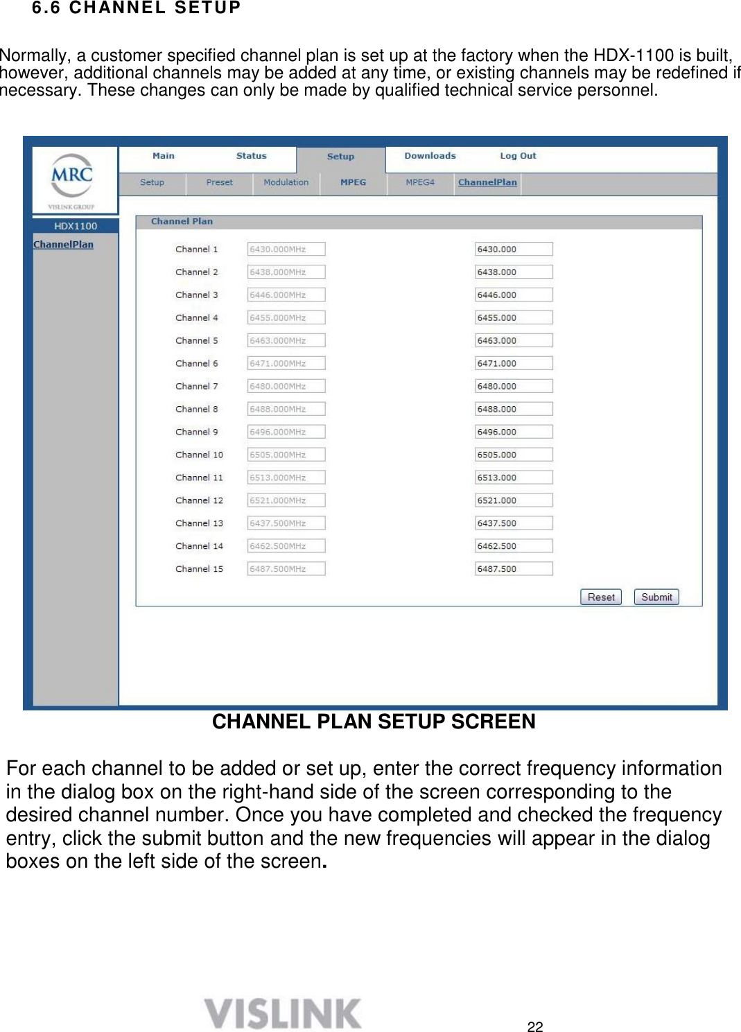  22 6.6 CHANNEL SETUP   Normally, a customer specified channel plan is set up at the factory when the HDX-1100 is built, however, additional channels may be added at any time, or existing channels may be redefined if necessary. These changes can only be made by qualified technical service personnel.    CHANNEL PLAN SETUP SCREEN  For each channel to be added or set up, enter the correct frequency information in the dialog box on the right-hand side of the screen corresponding to the desired channel number. Once you have completed and checked the frequency entry, click the submit button and the new frequencies will appear in the dialog boxes on the left side of the screen.      