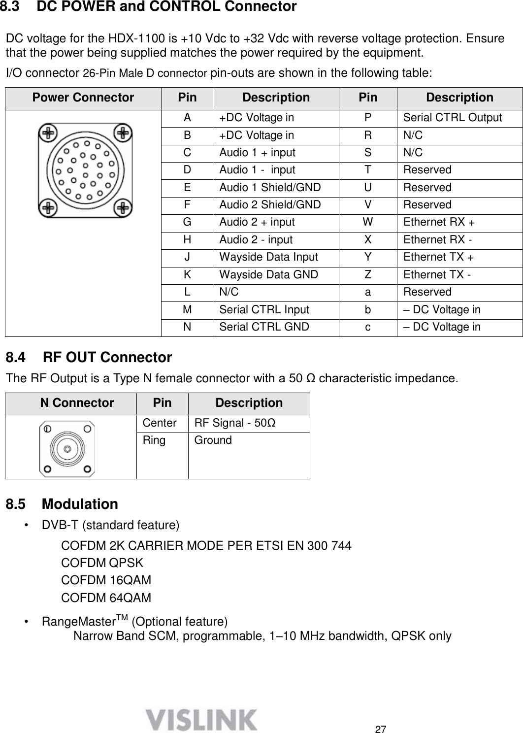  27     8.3  DC POWER and CONTROL Connector  DC voltage for the HDX-1100 is +10 Vdc to +32 Vdc with reverse voltage protection. Ensure that the power being supplied matches the power required by the equipment.  I/O connector 26-Pin Male D connector pin-outs are shown in the following table:  Power Connector Pin Description Pin Description  A +DC Voltage in P Serial CTRL Output B +DC Voltage in R N/C C Audio 1 + input S N/C D Audio 1 -  input T Reserved E Audio 1 Shield/GND U Reserved F Audio 2 Shield/GND V Reserved G Audio 2 + input W Ethernet RX +  H Audio 2 - input X Ethernet RX - J Wayside Data Input Y Ethernet TX + K Wayside Data GND Z Ethernet TX - L N/C a Reserved M Serial CTRL Input b – DC Voltage in N Serial CTRL GND c – DC Voltage in  8.4  RF OUT Connector  The RF Output is a Type N female connector with a 50 Ω characteristic impedance.  N Connector Pin Description  Center RF Signal - 50Ω Ring Ground  8.5  Modulation  •  DVB-T (standard feature)  COFDM 2K CARRIER MODE PER ETSI EN 300 744  COFDM QPSK COFDM 16QAM COFDM 64QAM  •  RangeMasterTM (Optional feature)       Narrow Band SCM, programmable, 1–10 MHz bandwidth, QPSK only      
