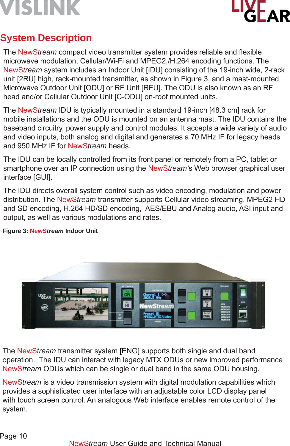 Page 10NewStream User Guide and Technical ManualSystem DescriptionThe NewStream compact video transmitter system provides reliable and ﬂ exible microwave modulation, Cellular/Wi-Fi and MPEG2,/H.264 encoding functions. The NewStream system includes an Indoor Unit [IDU] consisting of the 19-inch wide, 2-rack unit [2RU] high, rack-mounted transmitter, as shown in Figure 3, and a mast-mounted Microwave Outdoor Unit [ODU] or RF Unit [RFU]. The ODU is also known as an RF head and/or Cellular Outdoor Unit [C-ODU] on-roof mounted units.The NewStream IDU is typically mounted in a standard 19-inch [48.3 cm] rack for mobile installations and the ODU is mounted on an antenna mast. The IDU contains the baseband circuitry, power supply and control modules. It accepts a wide variety of audio and video inputs, both analog and digital and generates a 70 MHz IF for legacy heads and 950 MHz IF for NewStream heads.The IDU can be locally controlled from its front panel or remotely from a PC, tablet or smartphone over an IP connection using the NewStream’s Web browser graphical user interface [GUI].The IDU directs overall system control such as video encoding, modulation and power distribution. The NewStream transmitter supports Cellular video streaming, MPEG2 HD and SD encoding, H.264 HD/SD encoding,  AES/EBU and Analog audio, ASI input and output, as well as various modulations and rates.Figure 3: NewStream Indoor UnitThe NewStream transmitter system [ENG] supports both single and dual band operation.  The IDU can interact with legacy MTX ODUs or new improved performance NewStream ODUs which can be single or dual band in the same ODU housing.NewStream is a video transmission system with digital modulation capabilities which provides a sophisticated user interface with an adjustable color LCD display panel with touch screen control. An analogous Web interface enables remote control of the system. 