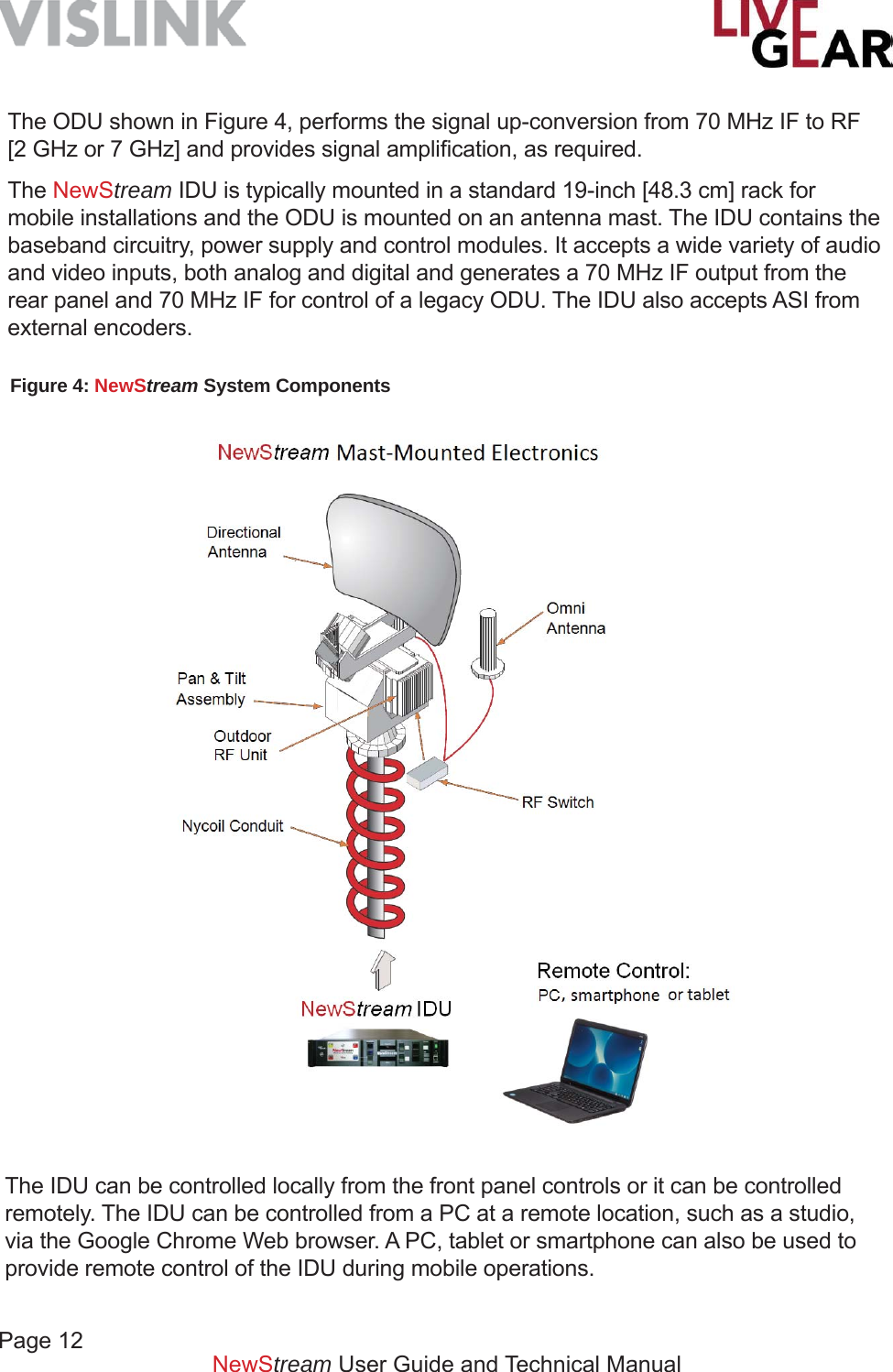Page 12NewStream User Guide and Technical ManualThe ODU shown in Figure 4, performs the signal up-conversion from 70 MHz IF to RF [2 GHz or 7 GHz] and provides signal ampliﬁ cation, as required. The NewStream IDU is typically mounted in a standard 19-inch [48.3 cm] rack for mobile installations and the ODU is mounted on an antenna mast. The IDU contains the baseband circuitry, power supply and control modules. It accepts a wide variety of audio and video inputs, both analog and digital and generates a 70 MHz IF output from the rear panel and 70 MHz IF for control of a legacy ODU. The IDU also accepts ASI from external encoders.Figure 4: NewStream System ComponentsThe IDU can be controlled locally from the front panel controls or it can be controlled remotely. The IDU can be controlled from a PC at a remote location, such as a studio, via the Google Chrome Web browser. A PC, tablet or smartphone can also be used to provide remote control of the IDU during mobile operations.
