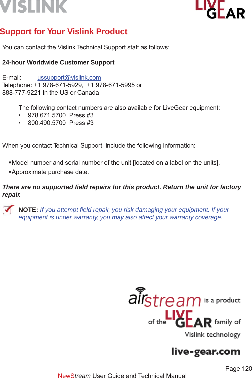             Page 120NewStream User Guide and Technical ManualSupport for Your Vislink Product You can contact the Vislink Technical Support staff as follows:24-hour Worldwide Customer SupportE-mail:  ussupport@vislink.comTelephone: +1 978-671-5929,  +1 978-671-5995 or888-777-9221 In the US or CanadaThe following contact numbers are also available for LiveGear equipment:•  978.671.5700  Press #3•  800.490.5700  Press #3When you contact Technical Support, include the following information: Model number and serial number of the unit [located on a label on the units]. Approximate purchase date.There are no supported ﬁ eld repairs for this product. Return the unit for factory repair.NOTE: If you attempt ﬁ eld repair, you risk damaging your equipment. If your equipment is under warranty, you may also affect your warranty coverage.