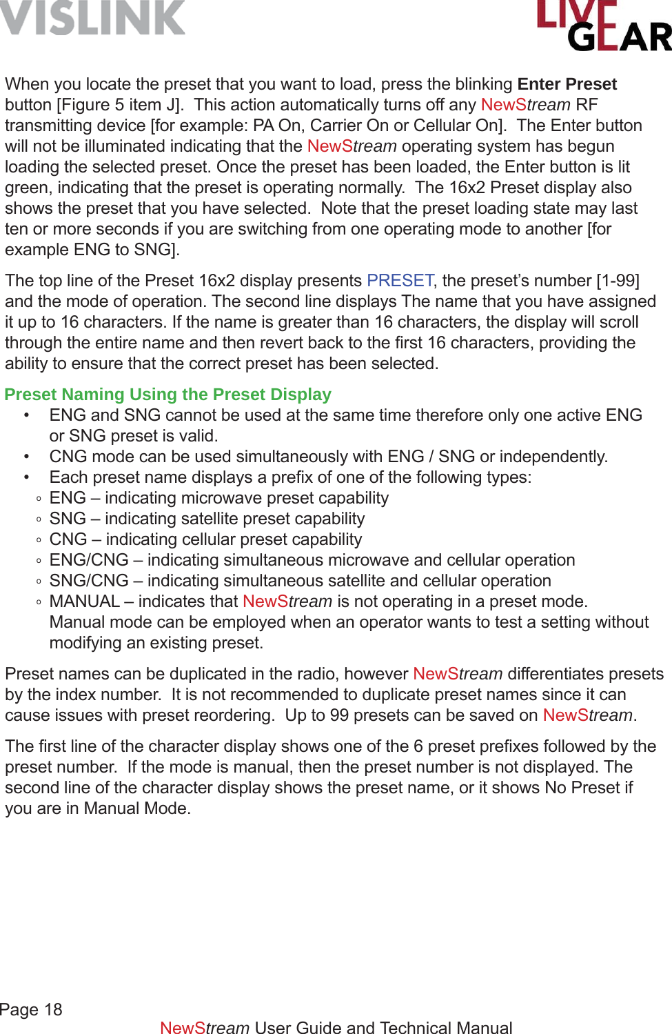 Page 18         NewStream User Guide and Technical ManualWhen you locate the preset that you want to load, press the blinking Enter Preset button [Figure 5 item J].  This action automatically turns off any NewStream RF transmitting device [for example: PA On, Carrier On or Cellular On].  The Enter button will not be illuminated indicating that the NewStream operating system has begun loading the selected preset. Once the preset has been loaded, the Enter button is lit green, indicating that the preset is operating normally.  The 16x2 Preset display also shows the preset that you have selected.  Note that the preset loading state may last ten or more seconds if you are switching from one operating mode to another [for example ENG to SNG].The top line of the Preset 16x2 display presents PRESET, the preset’s number [1-99] and the mode of operation. The second line displays The name that you have assigned it up to 16 characters. If the name is greater than 16 characters, the display will scroll through the entire name and then revert back to the ﬁ rst 16 characters, providing the ability to ensure that the correct preset has been selected.Preset Naming Using the Preset Display •  ENG and SNG cannot be used at the same time therefore only one active ENG    or SNG preset is valid.•  CNG mode can be used simultaneously with ENG / SNG or independently.•  Each preset name displays a preﬁ x of one of the following types:o  ENG – indicating microwave preset capabilityo  SNG – indicating satellite preset capabilityo  CNG – indicating cellular preset capabilityo  ENG/CNG – indicating simultaneous microwave and cellular operationo  SNG/CNG – indicating simultaneous satellite and cellular operationo  MANUAL – indicates that NewStream is not operating in a preset mode.  Manual mode can be employed when an operator wants to test a setting without    modifying an existing preset.Preset names can be duplicated in the radio, however NewStream differentiates presets by the index number.  It is not recommended to duplicate preset names since it can cause issues with preset reordering.  Up to 99 presets can be saved on NewStream. The ﬁ rst line of the character display shows one of the 6 preset preﬁ xes followed by the preset number.  If the mode is manual, then the preset number is not displayed. The second line of the character display shows the preset name, or it shows No Preset if you are in Manual Mode. 