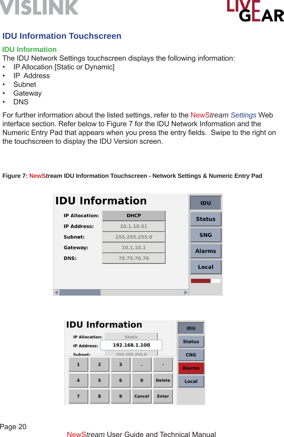 Page 20NewStream User Guide and Technical ManualIDU Information TouchscreenIDU Information The IDU Network Settings touchscreen displays the following information:•  IP Allocation [Static or Dynamic]• IP  Address• Subnet• Gateway• DNSFor further information about the listed settings, refer to the NewStream Settings Web interface section. Refer below to Figure 7 for the IDU Network Information and the Numeric Entry Pad that appears when you press the entry ﬁ elds.  Swipe to the right on the touchscreen to display the IDU Version screen.Figure 7: NewStream IDU Information Touchscreen - Network Settings &amp; Numeric Entry Pad