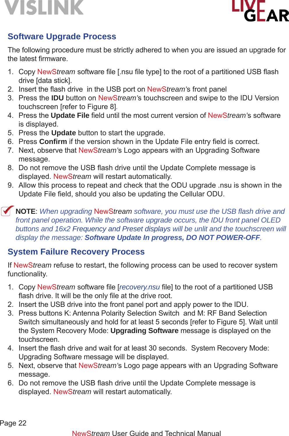 NewStream User Guide and Technical ManualSoftware Upgrade ProcessThe following procedure must be strictly adhered to when you are issued an upgrade for the latest ﬁ rmware.1. Copy NewStream software ﬁ le [.nsu ﬁ le type] to the root of a partitioned USB ﬂ ash drive [data stick]. 2. Insert the ﬂ ash drive  in the USB port on NewStream’s front panel 3. Press the IDU button on NewStream’s touchscreen and swipe to the IDU Version touchscreen [refer to Figure 8].4. Press the Update File ﬁ eld until the most current version of NewStream’s software is displayed.5. Press the Update button to start the upgrade.6. Press Conﬁ rm if the version shown in the Update File entry ﬁ eld is correct.7.  Next, observe that NewStream’s Logo appears with an Upgrading Software message.8.  Do not remove the USB ﬂ ash drive until the Update Complete message is displayed. NewStream will restart automatically.9.  Allow this process to repeat and check that the ODU upgrade .nsu is shown in the Update File ﬁ eld, should you also be updating the Cellular ODU. NOTE: When upgrading NewStream software, you must use the USB ﬂ ash drive and front panel operation. While the software upgrade occurs, the IDU front panel OLED buttons and 16x2 Frequency and Preset displays will be unlit and the touchscreen will display the message: Software Update In progress, DO NOT POWER-OFF.System Failure Recovery ProcessIf NewStream refuse to restart, the following process can be used to recover system functionality.1. Copy NewStream software ﬁ le [recovery.nsu ﬁ le] to the root of a partitioned USB ﬂ ash drive. It will be the only ﬁ le at the drive root.2.  Insert the USB drive into the front panel port and apply power to the IDU. 3.  Press buttons K: Antenna Polarity Selection Switch  and M: RF Band Selection Switch simultaneously and hold for at least 5 seconds [refer to Figure 5]. Wait until the System Recovery Mode: Upgrading Software message is displayed on the touchscreen.4. Insert the ﬂ ash drive and wait for at least 30 seconds.  System Recovery Mode: Upgrading Software message will be displayed.5.  Next, observe that NewStream’s Logo page appears with an Upgrading Software message.6.  Do not remove the USB ﬂ ash drive until the Update Complete message is displayed. NewStream will restart automatically.Page 22   