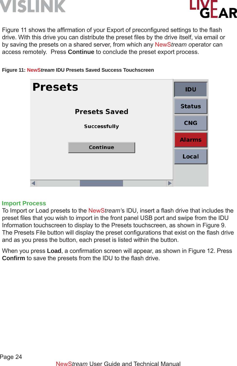 Page 24         NewStream User Guide and Technical ManualFigure 11: NewStream IDU Presets Saved Success Touchscreen Figure 11 shows the afﬁ rmation of your Export of preconﬁ gured settings to the ﬂ ash drive. With this drive you can distribute the preset ﬁ les by the drive itself, via email or by saving the presets on a shared server, from which any NewStream operator can access remotely.  Press Continue to conclude the preset export process.Import ProcessTo Import or Load presets to the NewStream’s IDU, insert a ﬂ ash drive that includes the preset ﬁ les that you wish to import in the front panel USB port and swipe from the IDU Information touchscreen to display to the Presets touchscreen, as shown in Figure 9.  The Presets File button will display the preset conﬁ gurations that exist on the ﬂ ash drive and as you press the button, each preset is listed within the button. When you press Load, a conﬁ rmation screen will appear, as shown in Figure 12. Press Conﬁ rm to save the presets from the IDU to the ﬂ ash drive.