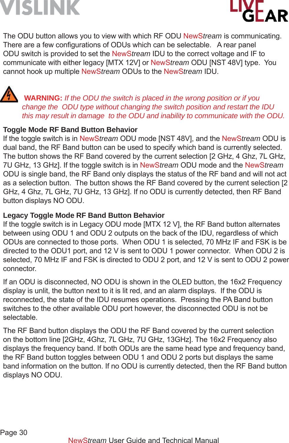 Page 30NewStream User Guide and Technical ManualThe ODU button allows you to view with which RF ODU NewStream is communicating.  There are a few conﬁ gurations of ODUs which can be selectable.   A rear panel ODU switch is provided to set the NewStream IDU to the correct voltage and IF to communicate with either legacy [MTX 12V] or NewStream ODU [NST 48V] type.  You cannot hook up multiple NewStream ODUs to the NewStream IDU. WARNING: If the ODU the switch is placed in the wrong position or if you change the  ODU type without changing the switch position and restart the IDU this may result in damage  to the ODU and inability to communicate with the ODU.Toggle Mode RF Band Button BehaviorIf the toggle switch is in NewStream ODU mode [NST 48V], and the NewStream ODU is dual band, the RF Band button can be used to specify which band is currently selected.  The button shows the RF Band covered by the current selection [2 GHz, 4 Ghz, 7L GHz, 7U GHz, 13 GHz]. If the toggle switch is in NewStream ODU mode and the NewStream ODU is single band, the RF Band only displays the status of the RF band and will not act as a selection button.  The button shows the RF Band covered by the current selection [2 GHz, 4 Ghz, 7L GHz, 7U GHz, 13 GHz]. If no ODU is currently detected, then RF Band button displays NO ODU.Legacy Toggle Mode RF Band Button BehaviorIf the toggle switch is in Legacy ODU mode [MTX 12 V], the RF Band button alternates between using ODU 1 and ODU 2 outputs on the back of the IDU, regardless of which ODUs are connected to those ports.  When ODU 1 is selected, 70 MHz IF and FSK is be directed to the ODU1 port, and 12 V is sent to ODU 1 power connector.  When ODU 2 is selected, 70 MHz IF and FSK is directed to ODU 2 port, and 12 V is sent to ODU 2 power connector.  If an ODU is disconnected, NO ODU is shown in the OLED button, the 16x2 Frequency display is unlit, the button next to it is lit red, and an alarm displays.  If the ODU is reconnected, the state of the IDU resumes operations.  Pressing the PA Band button switches to the other available ODU port however, the disconnected ODU is not be selectable. The RF Band button displays the ODU the RF Band covered by the current selection on the bottom line [2GHz, 4Ghz, 7L GHz, 7U GHz, 13GHz]. The 16x2 Frequency also displays the frequency band. If both ODUs are the same head type and frequency band, the RF Band button toggles between ODU 1 and ODU 2 ports but displays the same band information on the button. If no ODU is currently detected, then the RF Band button displays NO ODU.