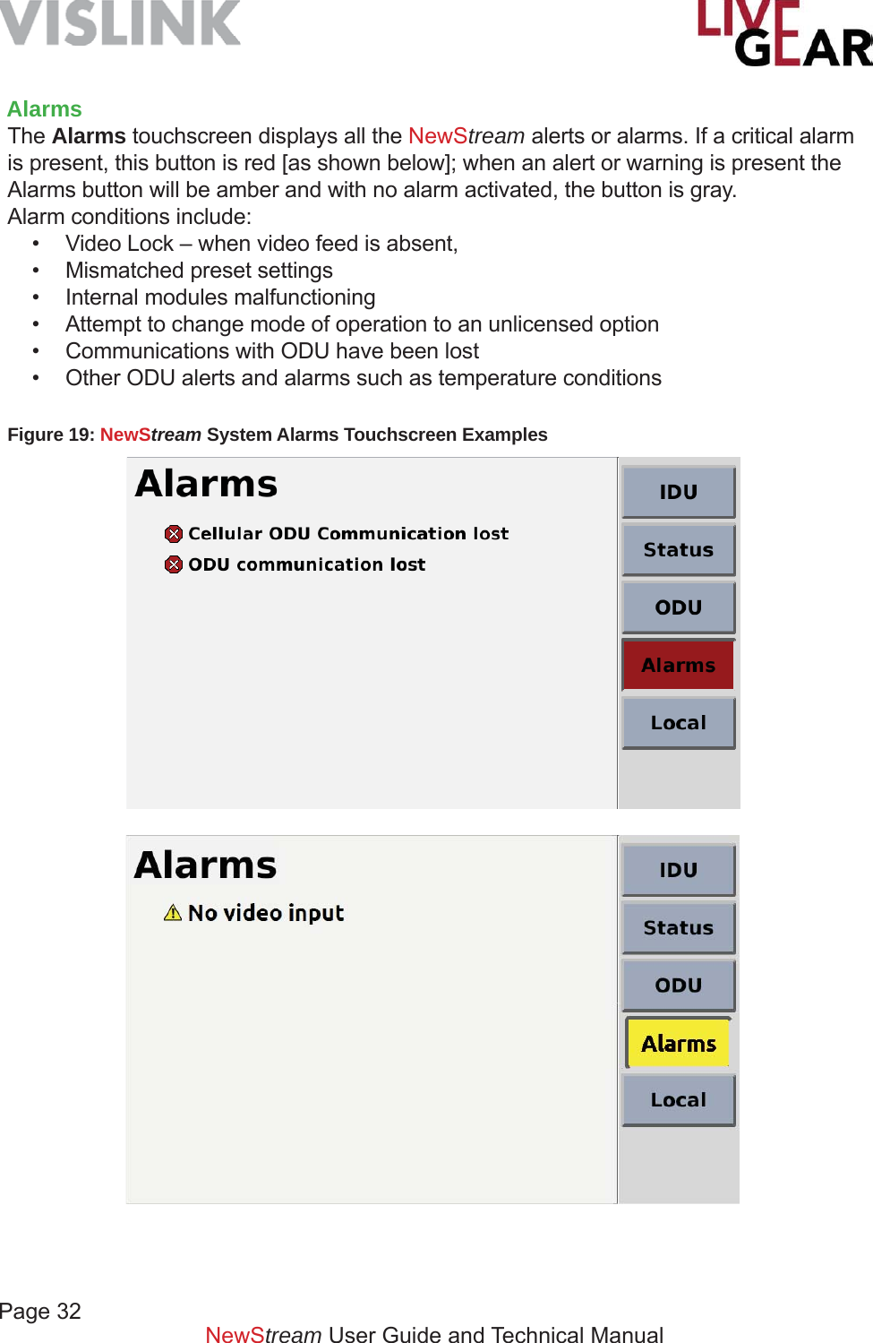 Page 32NewStream User Guide and Technical ManualAlarmsThe Alarms touchscreen displays all the NewStream alerts or alarms. If a critical alarm is present, this button is red [as shown below]; when an alert or warning is present the Alarms button will be amber and with no alarm activated, the button is gray.  Alarm conditions include:•  Video Lock – when video feed is absent,•  Mismatched preset settings•  Internal modules malfunctioning•  Attempt to change mode of operation to an unlicensed option•  Communications with ODU have been lost•  Other ODU alerts and alarms such as temperature conditionsFigure 19: NewStream System Alarms Touchscreen Examples 