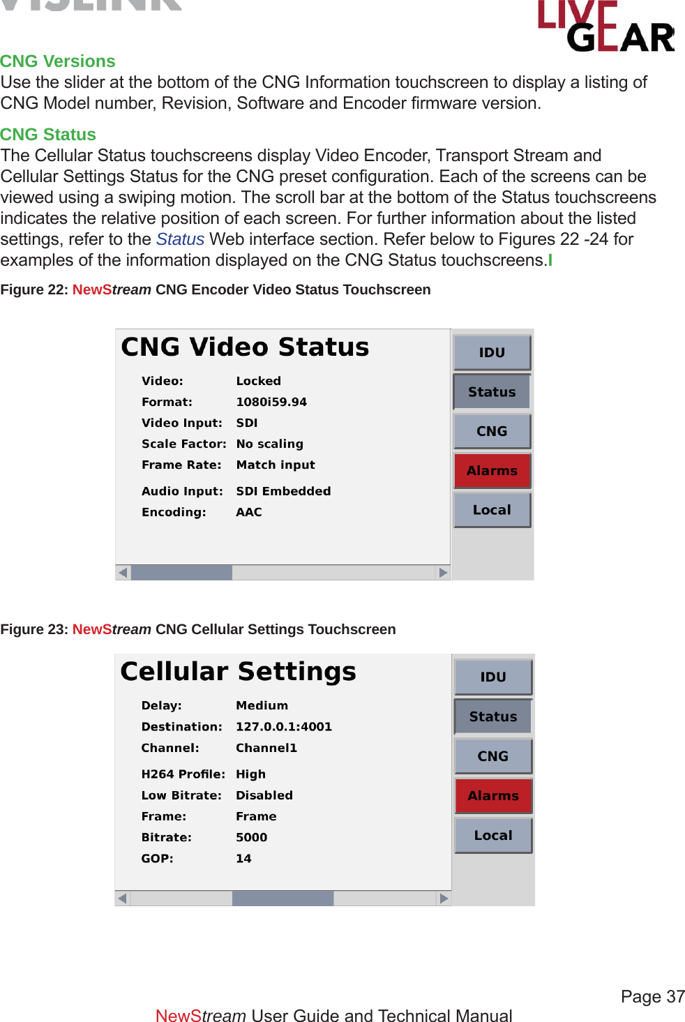             Page 37NewStream User Guide and Technical ManualCNG VersionsUse the slider at the bottom of the CNG Information touchscreen to display a listing of  CNG Model number, Revision, Software and Encoder ﬁ rmware version.CNG StatusThe Cellular Status touchscreens display Video Encoder, Transport Stream and  Cellular Settings Status for the CNG preset conﬁ guration. Each of the screens can be viewed using a swiping motion. The scroll bar at the bottom of the Status touchscreens indicates the relative position of each screen. For further information about the listed settings, refer to the Status Web interface section. Refer below to Figures 22 -24 for examples of the information displayed on the CNG Status touchscreens.IFigure 22: NewStream CNG Encoder Video Status Touchscreen Figure 23: NewStream CNG Cellular Settings Touchscreen 
