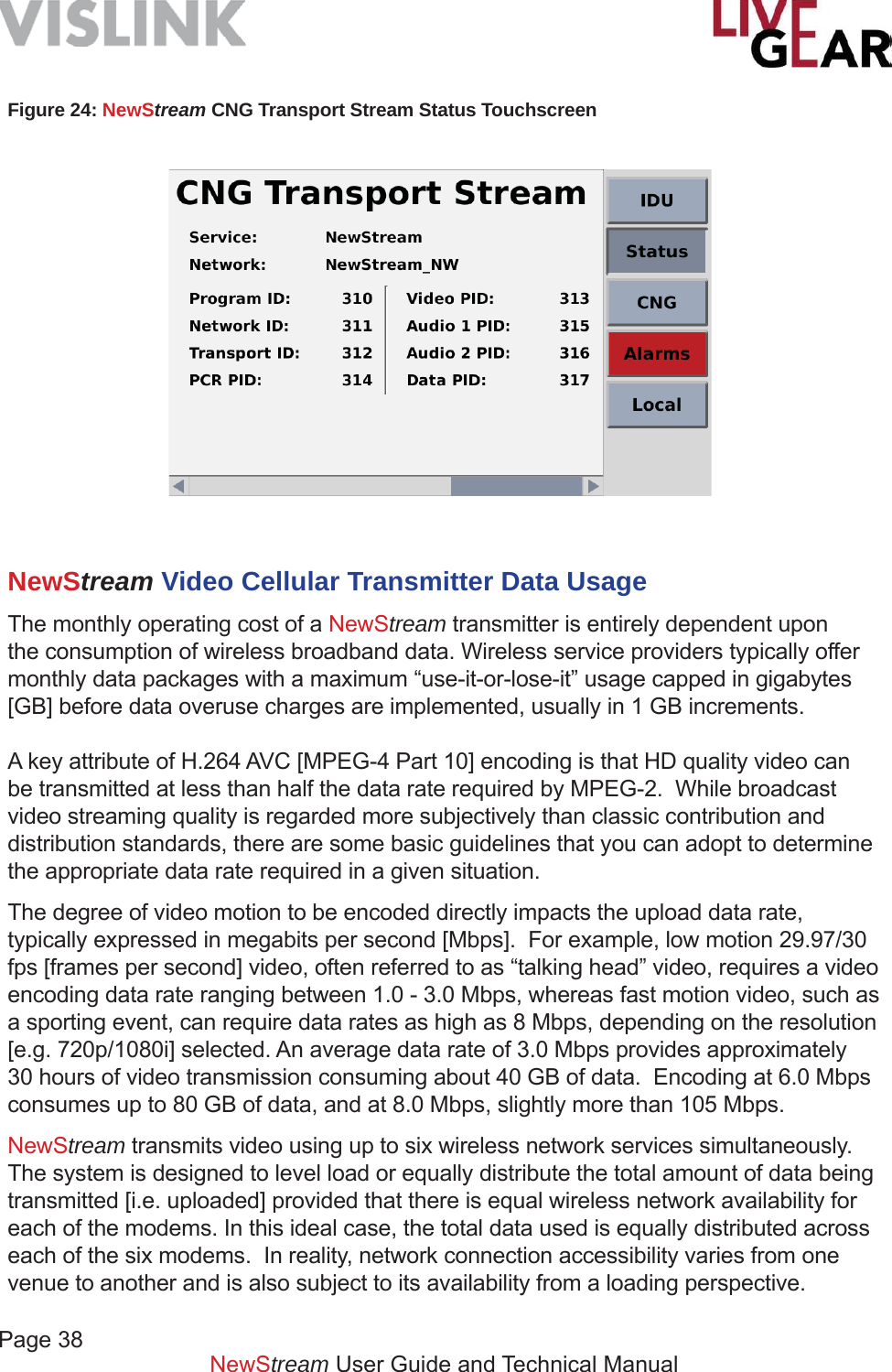Page 38NewStream User Guide and Technical ManualFigure 24: NewStream CNG Transport Stream Status Touchscreen NewStream Video Cellular Transmitter Data UsageThe monthly operating cost of a NewStream transmitter is entirely dependent upon the consumption of wireless broadband data. Wireless service providers typically offer monthly data packages with a maximum “use-it-or-lose-it” usage capped in gigabytes [GB] before data overuse charges are implemented, usually in 1 GB increments.A key attribute of H.264 AVC [MPEG-4 Part 10] encoding is that HD quality video can be transmitted at less than half the data rate required by MPEG-2.  While broadcast video streaming quality is regarded more subjectively than classic contribution and distribution standards, there are some basic guidelines that you can adopt to determine the appropriate data rate required in a given situation.The degree of video motion to be encoded directly impacts the upload data rate, typically expressed in megabits per second [Mbps].  For example, low motion 29.97/30 fps [frames per second] video, often referred to as “talking head” video, requires a video encoding data rate ranging between 1.0 - 3.0 Mbps, whereas fast motion video, such as a sporting event, can require data rates as high as 8 Mbps, depending on the resolution [e.g. 720p/1080i] selected. An average data rate of 3.0 Mbps provides approximately 30 hours of video transmission consuming about 40 GB of data.  Encoding at 6.0 Mbps consumes up to 80 GB of data, and at 8.0 Mbps, slightly more than 105 Mbps. NewStream transmits video using up to six wireless network services simultaneously.  The system is designed to level load or equally distribute the total amount of data being transmitted [i.e. uploaded] provided that there is equal wireless network availability for each of the modems. In this ideal case, the total data used is equally distributed across each of the six modems.  In reality, network connection accessibility varies from one venue to another and is also subject to its availability from a loading perspective.